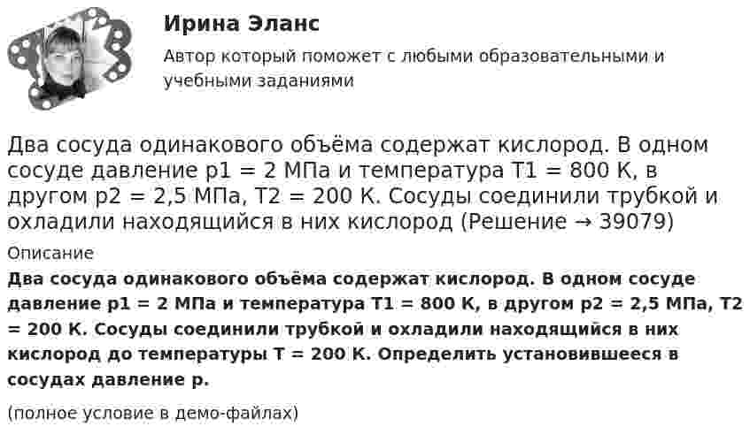     
          Описание
          Два сосуда одинакового объёма содержат кислород. В одном сосуде давление p1 = 2 МПа и температура T1 = 800 К, в другом p2 = 2,5 МПа, T2 = 200 К. Сосуды соединили трубкой и охладили находящийся в них кислород до температуры T = 200 К. Определить установившееся в сосудах давление p.(полное условие в демо-файлах)  
            
            
            Два сосуда одинакового объема содержат кислород. В одном сосуде давление p1 = 2 MПa и температура T1 = 800 К, в другом р2 = 2,5 МПа, T2 = 200 К. Сосуды соединили трубкой и охладили находящийся в них кислород до температуры  T = 200 К.  ОпределитьДва сосуда одинакового объёма содержат кислород. В одном сосуде давление p1 = 2 МПа и температура T1 = 800 К, в другом p2 = 2,5 МПа, T2 = 200 К. Сосуды соединили трубкой и охладили находящийся в них кислородДва сосуда одинакового объёма содержат хлор. В одном сосуде давление p1 = 1,5 МПа и температура T1 = 600 К, а в другом – давление p2 = 2 МПа и температура T2 = 250 К. Сосуды соединили трубкой и охладили в них хлор Два сосуда одинаковой ёмкости содержат кислород. В одном сосуде давление p1 = 1 МПа и температура T1 = 400 К, в другом – p2 = 1,5 МПа и T2 = 250 К. Сосуды соединили трубкой и охладили находящийся в них кислородДва сосуда с объёмами 40 л и 20 л содержат газ при одинаковой температуре, но разных давлениях. После соединения в них установилось давление 1 МПа. Каково было начальное давление в большем сосуде, если в меньшем оно было 600 кПа?Два сосуда с объёмами V1 = 0,04 м3 и V2 = 0,02 м3 содержат газ, имеющий одинаковую температуру, но разные давления p1 = 3·105 Па и p2 = 5·105 Па соответственно. Определить давление, которое установится после соединения сосудов.Два стрелка произвели по одному выстрелу по мишени. Два разноимённых заряда q и -9q разнесены на расстояние 8 см. На каком расстоянии от первого заряда находится точка, напряжённость электрического поля в которой равна нулю?Два резистора соединены последовательно. Сопротивление первого резистора равно 4 (Ом), напряжение на нём 10 В; сопротивление второго резистора 10 (Ом), напряжение на нём 25 В. Найти силу тока на этом участке цепи.Два связанных груза массами m1 = 3 кг и m2 = 5 кг лежат на горизонтальном столе, шнур разрывается при натяжении T = 24 Н. Какую максимальную силу F можно приложить к грузу массой m1? Коэффициент трения принять равным m = 0,2.Два события происходят в лабораторной системе отсчета в одном и том же месте, но отстоят во времени на 3 с. Чему равно расстояние в пространстве между этими событиями в системе отсчета ракеты, если промежуток времени между событиями равен в ней 5 с? Два соленоида L_1=0,64 Гн,   L_2=1 Гн одинаковой длины и равного сечения вставлены один в другой. Определить взаимную индуктивность соленоидов.Два сосуда, ёмкости которых V1 = 1,6 л и V2 = 3,4 л, содержат соответственно m1 = 14 г окиси углерода (СО) и m2 = 16 г кислорода (О2). Температуры газов одинаковы. Сосуды соединяют, и газы перемешиваютсяДва сосуда, ёмкости которых V1 и V2, содержат по 1 кмоль идеального газа. Давления в сосудах одинаковы. Температуры газов различны и равны соответственно T1 и T2. Определите, какое произошло изменение энтропии, 