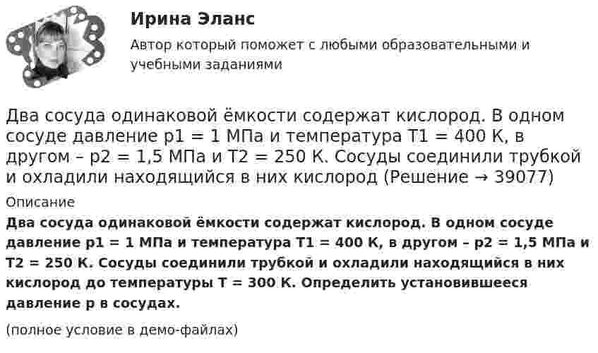     
          Описание
          Два сосуда одинаковой ёмкости содержат кислород. В одном сосуде давление p1 = 1 МПа и температура T1 = 400 К, в другом – p2 = 1,5 МПа и T2 = 250 К. Сосуды соединили трубкой и охладили находящийся в них кислород до температуры T = 300 К. Определить установившееся давление p в сосудах.(полное условие в демо-файлах)  
            
            
            Два сосуда одинакового объёма содержат хлор. В одном сосуде давление p1 = 1,5 МПа и температура T1 = 600 К, а в другом – давление p2 = 2 МПа и температура T2 = 250 К. Сосуды соединили трубкой и охладили в них хлор Два сосуда одинаковой ёмкости содержат кислород. В одном сосуде давление p1 = 1 МПа и температура T1 = 400 К, в другом – p2 = 1,5 МПа и T2 = 250 К. Сосуды соединили трубкой и охладили находящийся в них кислородДва сосуда с объёмами 40 л и 20 л содержат газ при одинаковой температуре, но разных давлениях. После соединения в них установилось давление 1 МПа. Каково было начальное давление в большем сосуде, если в меньшем оно было 600 кПа?Два сосуда с объёмами V1 = 0,04 м3 и V2 = 0,02 м3 содержат газ, имеющий одинаковую температуру, но разные давления p1 = 3·105 Па и p2 = 5·105 Па соответственно. Определить давление, которое установится после соединения сосудов.Два стрелка произвели по одному выстрелу по мишени. Два тела бросили одновременно из одной точки: одно – вертикально вверх, другое – под углом a = 60° к горизонту. Начальная скорость каждого тела V0 = 25 м/с. Найти расстояние между телами через t = 1,70 c.Два тела, двигаясь навстречу друг другу со скоростью 10 м/с каждое, после абсолютно неупругого соударения стали двигаться вместе со скоростью 5 м/с в направлении движения первого тела. Найти отношение m1/m2 масс этих тел.Два связанных груза массами m1 = 3 кг и m2 = 5 кг лежат на горизонтальном столе, шнур разрывается при натяжении T = 24 Н. Какую максимальную силу F можно приложить к грузу массой m1? Коэффициент трения принять равным m = 0,2.Два события происходят в лабораторной системе отсчета в одном и том же месте, но отстоят во времени на 3 с. Чему равно расстояние в пространстве между этими событиями в системе отсчета ракеты, если промежуток времени между событиями равен в ней 5 с? Два соленоида L_1=0,64 Гн,   L_2=1 Гн одинаковой длины и равного сечения вставлены один в другой. Определить взаимную индуктивность соленоидов.Два сосуда, ёмкости которых V1 = 1,6 л и V2 = 3,4 л, содержат соответственно m1 = 14 г окиси углерода (СО) и m2 = 16 г кислорода (О2). Температуры газов одинаковы. Сосуды соединяют, и газы перемешиваютсяДва сосуда, ёмкости которых V1 и V2, содержат по 1 кмоль идеального газа. Давления в сосудах одинаковы. Температуры газов различны и равны соответственно T1 и T2. Определите, какое произошло изменение энтропии, Два сосуда одинакового объема содержат кислород. В одном сосуде давление 2 МПа и температура 800 К, в другом – 2.5 МПа и 200 К. Сосуды соединили трубкой и охладили газ до 200 К. Определить установившееся в сосудах давление.Два сосуда одинакового объема содержат кислород. В одном сосуде давление p1 = 2 MПa и температура T1 = 800 К, в другом р2 = 2,5 МПа, T2 = 200 К. Сосуды соединили трубкой и охладили находящийся в них кислород до температуры  T = 200 К.  Определить
