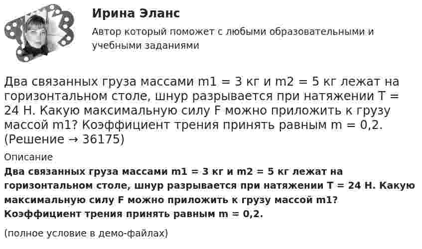     
          Описание
          Два связанных груза массами m1 = 3 кг и m2 = 5 кг лежат на горизонтальном столе, шнур разрывается при натяжении T = 24 Н. Какую максимальную силу F можно приложить к грузу массой m1? Коэффициент трения принять равным m = 0,2.(полное условие в демо-файлах)  
            
            
            Два резистора соединены последовательно. Сопротивление первого резистора равно 4 (Ом), напряжение на нём 10 В; сопротивление второго резистора 10 (Ом), напряжение на нём 25 В. Найти силу тока на этом участке цепи.Два связанных груза массами m1 = 3 кг и m2 = 5 кг лежат на горизонтальном столе, шнур разрывается при натяжении T = 24 Н. Какую максимальную силу F можно приложить к грузу массой m1? Коэффициент трения принять равным m = 0,2.Два события происходят в лабораторной системе отсчета в одном и том же месте, но отстоят во времени на 3 с. Чему равно расстояние в пространстве между этими событиями в системе отсчета ракеты, если промежуток времени между событиями равен в ней 5 с? Два соленоида L_1=0,64 Гн,   L_2=1 Гн одинаковой длины и равного сечения вставлены один в другой. Определить взаимную индуктивность соленоидов.Два сосуда, ёмкости которых V1 = 1,6 л и V2 = 3,4 л, содержат соответственно m1 = 14 г окиси углерода (СО) и m2 = 16 г кислорода (О2). Температуры газов одинаковы. Сосуды соединяют, и газы перемешиваютсяДва сосуда, ёмкости которых V1 и V2, содержат по 1 кмоль идеального газа. Давления в сосудах одинаковы. Температуры газов различны и равны соответственно T1 и T2. Определите, какое произошло изменение энтропии, Два сосуда одинакового объема содержат кислород. В одном сосуде давление 2 МПа и температура 800 К, в другом – 2.5 МПа и 200 К. Сосуды соединили трубкой и охладили газ до 200 К. Определить установившееся в сосудах давление.Два прямолинейных длинных параллельных проводника находятся на расстоянии d1 = 10 см друг от друга. По проводникам в одном направлении текут токи I1 = 20 А и I2 = 30 А. Определить работу A (на единицу длины проводников), Два прямолинейных длинных параллельных проводника находятся на расстоянии d1 = 15 см друг от друга. По проводникам в разных направлениях текут токи I1 = 25 А и I2 = 35 А. Какую работу надо совершить на единицу длины проводников,Два равных заряда противоположных знаков создают электростатическое поле: В какой из отмеченных трех точек (1, 2, 3) напряженность электрического поля принимает максимальное значение?Два равных отрицательных заряда по 9 нКл каждый находятся в воде на расстоянии 8 см друг от друга. Определить напряжённость и потенциал поля в точке, расположенной на расстоянии 5 см от зарядов.Два равных точечных заряда по 10-8 Кл каждый находятся на расстоянии 1 м друг от друга. Вычислить напряженность и потенциал в точке поля, находящейся на середине расстояния между зарядами. Какую работу надо совершить, чтобы сблизить их до расстояния 0,5 м?Два различных газа, из которых один одноатомный, а другой двухатомный, находятся при одинаковых температурах и занимают одинаковые объёмы. Газы сжимаются адиабатически так, что объём их уменьшается вдвое. Два разноимённых заряда 2∙10-8 Кл находятся друг от друга на расстоянии 5 см. Третий заряд 5∙10-5 Кл удалён от положительного на расстояние (см. рис. 5). Каковы величина и направление действия силы на третий заряд?