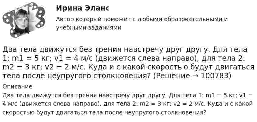      
            Описание
            Два тела движутся без трения навстречу друг другу. Для тела 1: m1 = 5 кг; v1 = 4 м/c (движется слева направо), для тела 2: m2 = 3 кг; v2 = 2 м/c. Куда и с какой скоростью будут двигаться тела после неупругого столкновения?   
            
            
            Два тела, двигаясь навстречу друг другу со скоростью 10 м/с каждое, после абсолютно неупругого соударения стали двигаться вместе со скоростью 5 м/с в направлении движения первого тела. Найти отношение m1/m2 масс этих тел.Два тела движутся без трения навстречу друг другу. Для тела 1: m1 = 5 кг; v1 = 4 м/c (движется слева направо), для тела 2: m2 = 3 кг; v2 = 2 м/c. Куда и с какой скоростью будут двигаться тела после неупругого столкновения?Два тела движутся навстречу друг другу и соударяются неупруго. Скорости тел до удара были: V1 = 2 м/с и V2 = 4 м/с. Общая скорость тел после удара U = 1 м/с и по направлению совпадает с направлением скорости V1. Во сколько раз Два тела движутся навстречу друг другу и соударяются. Скорость первого тела до удара 1 = 2 м/с, скорость второго 2 = 4 м/c. Общая скорость тел после удара по направлению совпадает с направлением скорости 1 и равна  = 1 м/c. Во сколькоДва тела движутся навстречу друг другу и ударяются неупруго. Скорость первого тела до удара равна V1 = 2 м/с, скорость второго V2 = 4 м/с. Общая скорость тел после удара по направлению совпадает с направлением скорости V1 и равна V = 1 мДва тела, летящие навстречу друг другу со скоростями 5 м/с каждое, после абсолютно неупругого удара стали двигаться как единое целое со скоростью 2.5 м/с. Найти отношение масс этих тел.Два тела массами 3 кг и 5 кг движутся навстречу друг другу со скоростями 7 м/с и 9 м/с. Найти скорость движения тел после соударения и выделившуюся при неупругом ударе энергию.Два сосуда одинакового объема содержат кислород. В одном сосуде давление p1 = 2 MПa и температура T1 = 800 К, в другом р2 = 2,5 МПа, T2 = 200 К. Сосуды соединили трубкой и охладили находящийся в них кислород до температуры  T = 200 К.  ОпределитьДва сосуда одинакового объёма содержат кислород. В одном сосуде давление p1 = 2 МПа и температура T1 = 800 К, в другом p2 = 2,5 МПа, T2 = 200 К. Сосуды соединили трубкой и охладили находящийся в них кислородДва сосуда одинакового объёма содержат хлор. В одном сосуде давление p1 = 1,5 МПа и температура T1 = 600 К, а в другом – давление p2 = 2 МПа и температура T2 = 250 К. Сосуды соединили трубкой и охладили в них хлор Два сосуда одинаковой ёмкости содержат кислород. В одном сосуде давление p1 = 1 МПа и температура T1 = 400 К, в другом – p2 = 1,5 МПа и T2 = 250 К. Сосуды соединили трубкой и охладили находящийся в них кислородДва сосуда с объёмами 40 л и 20 л содержат газ при одинаковой температуре, но разных давлениях. После соединения в них установилось давление 1 МПа. Каково было начальное давление в большем сосуде, если в меньшем оно было 600 кПа?Два сосуда с объёмами V1 = 0,04 м3 и V2 = 0,02 м3 содержат газ, имеющий одинаковую температуру, но разные давления p1 = 3·105 Па и p2 = 5·105 Па соответственно. Определить давление, которое установится после соединения сосудов.Два стрелка произвели по одному выстрелу по мишени. 