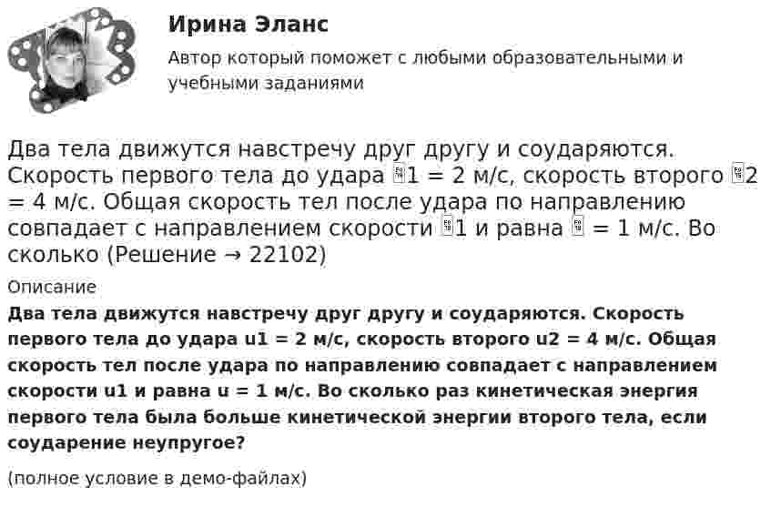     
          Описание
          Два тела движутся навстречу друг другу и соударяются. Скорость первого тела до удара u1 = 2 м/с, скорость второго u2 = 4 м/c. Общая скорость тел после удара по направлению совпадает с направлением скорости u1 и равна u = 1 м/c. Во сколько раз кинетическая энергия первого тела была больше кинетической энергии второго тела, если соударение неупругое? (полное условие в демо-файлах)  
            
            
            Два тела движутся навстречу друг другу и соударяются неупруго. Скорости тел до удара были: V1 = 2 м/с и V2 = 4 м/с. Общая скорость тел после удара U = 1 м/с и по направлению совпадает с направлением скорости V1. Во сколько раз Два тела движутся навстречу друг другу и соударяются. Скорость первого тела до удара 1 = 2 м/с, скорость второго 2 = 4 м/c. Общая скорость тел после удара по направлению совпадает с направлением скорости 1 и равна  = 1 м/c. Во сколькоДва тела движутся навстречу друг другу и ударяются неупруго. Скорость первого тела до удара равна V1 = 2 м/с, скорость второго V2 = 4 м/с. Общая скорость тел после удара по направлению совпадает с направлением скорости V1 и равна V = 1 мДва тела, летящие навстречу друг другу со скоростями 5 м/с каждое, после абсолютно неупругого удара стали двигаться как единое целое со скоростью 2.5 м/с. Найти отношение масс этих тел.Два тела массами 3 кг и 5 кг движутся навстречу друг другу со скоростями 7 м/с и 9 м/с. Найти скорость движения тел после соударения и выделившуюся при неупругом ударе энергию.Два тела массами m1 = 400 г и m2 = 600 г связаны нитью, переброшенной через невесомый блок, установленный на гладкой наклонной плоскости, составляющей угол  = 45° с горизонтом. Первый груз поднимается вертикально вверх, Два тела массами m1 = m2 = 40 г движутся навстречу друг другу со скоростями 1 = 3 м/с и 2 = 8 м/с. Определить их скорости u1 и u2 после абсолютно упругого удара.Два сосуда одинакового объёма содержат хлор. В одном сосуде давление p1 = 1,5 МПа и температура T1 = 600 К, а в другом – давление p2 = 2 МПа и температура T2 = 250 К. Сосуды соединили трубкой и охладили в них хлор Два сосуда одинаковой ёмкости содержат кислород. В одном сосуде давление p1 = 1 МПа и температура T1 = 400 К, в другом – p2 = 1,5 МПа и T2 = 250 К. Сосуды соединили трубкой и охладили находящийся в них кислородДва сосуда с объёмами 40 л и 20 л содержат газ при одинаковой температуре, но разных давлениях. После соединения в них установилось давление 1 МПа. Каково было начальное давление в большем сосуде, если в меньшем оно было 600 кПа?Два сосуда с объёмами V1 = 0,04 м3 и V2 = 0,02 м3 содержат газ, имеющий одинаковую температуру, но разные давления p1 = 3·105 Па и p2 = 5·105 Па соответственно. Определить давление, которое установится после соединения сосудов.Два стрелка произвели по одному выстрелу по мишени. Два тела бросили одновременно из одной точки: одно – вертикально вверх, другое – под углом a = 60° к горизонту. Начальная скорость каждого тела V0 = 25 м/с. Найти расстояние между телами через t = 1,70 c.Два тела, двигаясь навстречу друг другу со скоростью 10 м/с каждое, после абсолютно неупругого соударения стали двигаться вместе со скоростью 5 м/с в направлении движения первого тела. Найти отношение m1/m2 масс этих тел.