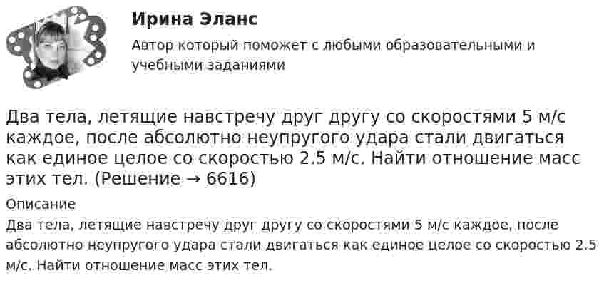      
          Описание
          Два тела, летящие навстречу друг другу со скоростями 5 м/с каждое, после абсолютно неупругого удара стали двигаться как единое целое со скоростью 2.5 м/с. Найти отношение масс этих тел.  
            
            
            Два тела движутся навстречу друг другу и ударяются неупруго. Скорость первого тела до удара равна V1 = 2 м/с, скорость второго V2 = 4 м/с. Общая скорость тел после удара по направлению совпадает с направлением скорости V1 и равна V = 1 мДва тела, летящие навстречу друг другу со скоростями 5 м/с каждое, после абсолютно неупругого удара стали двигаться как единое целое со скоростью 2.5 м/с. Найти отношение масс этих тел.Два тела массами 3 кг и 5 кг движутся навстречу друг другу со скоростями 7 м/с и 9 м/с. Найти скорость движения тел после соударения и выделившуюся при неупругом ударе энергию.Два тела массами m1 = 400 г и m2 = 600 г связаны нитью, переброшенной через невесомый блок, установленный на гладкой наклонной плоскости, составляющей угол  = 45° с горизонтом. Первый груз поднимается вертикально вверх, Два тела массами m1 = m2 = 40 г движутся навстречу друг другу со скоростями 1 = 3 м/с и 2 = 8 м/с. Определить их скорости u1 и u2 после абсолютно упругого удара.Два тела начинают одновременно падать без начальной скорости. Первое тело с высоты 50 м, второе с высоты 20 м. С какой скоростью первое тело движется относительно второго тела?Два тела одинаковой массы m1 = m2 = 2 кг соединены нитью, перекинутой через блок, как показано на рисунке. Определить ускорение a, с которым движутся тела и силу натяжения нити, если коэффициент трения тела 2 о наклонную плоскость равен m = 0,1Два сосуда с объёмами 40 л и 20 л содержат газ при одинаковой температуре, но разных давлениях. После соединения в них установилось давление 1 МПа. Каково было начальное давление в большем сосуде, если в меньшем оно было 600 кПа?Два сосуда с объёмами V1 = 0,04 м3 и V2 = 0,02 м3 содержат газ, имеющий одинаковую температуру, но разные давления p1 = 3·105 Па и p2 = 5·105 Па соответственно. Определить давление, которое установится после соединения сосудов.Два стрелка произвели по одному выстрелу по мишени. Два тела бросили одновременно из одной точки: одно – вертикально вверх, другое – под углом a = 60° к горизонту. Начальная скорость каждого тела V0 = 25 м/с. Найти расстояние между телами через t = 1,70 c.Два тела, двигаясь навстречу друг другу со скоростью 10 м/с каждое, после абсолютно неупругого соударения стали двигаться вместе со скоростью 5 м/с в направлении движения первого тела. Найти отношение m1/m2 масс этих тел.Два тела движутся без трения навстречу друг другу. Для тела 1: m1 = 5 кг; v1 = 4 м/c (движется слева направо), для тела 2: m2 = 3 кг; v2 = 2 м/c. Куда и с какой скоростью будут двигаться тела после неупругого столкновения?Два тела движутся навстречу друг другу и соударяются неупруго. Скорости тел до удара были: V1 = 2 м/с и V2 = 4 м/с. Общая скорость тел после удара U = 1 м/с и по направлению совпадает с направлением скорости V1. Во сколько раз 
