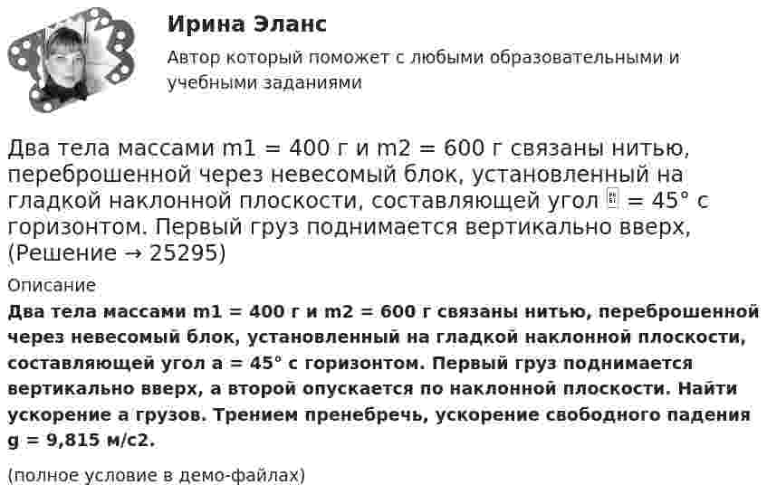     
          Описание
          Два тела массами m1 = 400 г и m2 = 600 г связаны нитью, переброшенной через невесомый блок, установленный на гладкой наклонной плоскости, составляющей угол a = 45° с горизонтом. Первый груз поднимается вертикально вверх, а второй опускается по наклонной плоскости. Найти ускорение a грузов. Трением пренебречь, ускорение свободного падения g = 9,815 м/с2.(полное условие в демо-файлах)  
            
            
            Два тела массами 3 кг и 5 кг движутся навстречу друг другу со скоростями 7 м/с и 9 м/с. Найти скорость движения тел после соударения и выделившуюся при неупругом ударе энергию.Два тела массами m1 = 400 г и m2 = 600 г связаны нитью, переброшенной через невесомый блок, установленный на гладкой наклонной плоскости, составляющей угол  = 45° с горизонтом. Первый груз поднимается вертикально вверх, Два тела массами m1 = m2 = 40 г движутся навстречу друг другу со скоростями 1 = 3 м/с и 2 = 8 м/с. Определить их скорости u1 и u2 после абсолютно упругого удара.Два тела начинают одновременно падать без начальной скорости. Первое тело с высоты 50 м, второе с высоты 20 м. С какой скоростью первое тело движется относительно второго тела?Два тела одинаковой массы m1 = m2 = 2 кг соединены нитью, перекинутой через блок, как показано на рисунке. Определить ускорение a, с которым движутся тела и силу натяжения нити, если коэффициент трения тела 2 о наклонную плоскость равен m = 0,1Два тела падают с высоты Н = 20 м без начальной скорости, но одно из них встречает на своём пути закреплённую площадку, наклонённую под углом α = 45° к горизонту. В результате удара о площадку направление скорости становится Два теплоизолированных сосуда с объёмами V1 = 1 л и V2 = 3 л соединены трубкой с краном. До открытия крана в первом сосуде содержался азот под давлением p1 = 0,5 атм при температуре t1 = 0 oC, а во втором – аргон под давлением p2 = 1,5Два стрелка произвели по одному выстрелу по мишени. Два тела бросили одновременно из одной точки: одно – вертикально вверх, другое – под углом a = 60° к горизонту. Начальная скорость каждого тела V0 = 25 м/с. Найти расстояние между телами через t = 1,70 c.Два тела, двигаясь навстречу друг другу со скоростью 10 м/с каждое, после абсолютно неупругого соударения стали двигаться вместе со скоростью 5 м/с в направлении движения первого тела. Найти отношение m1/m2 масс этих тел.Два тела движутся без трения навстречу друг другу. Для тела 1: m1 = 5 кг; v1 = 4 м/c (движется слева направо), для тела 2: m2 = 3 кг; v2 = 2 м/c. Куда и с какой скоростью будут двигаться тела после неупругого столкновения?Два тела движутся навстречу друг другу и соударяются неупруго. Скорости тел до удара были: V1 = 2 м/с и V2 = 4 м/с. Общая скорость тел после удара U = 1 м/с и по направлению совпадает с направлением скорости V1. Во сколько раз Два тела движутся навстречу друг другу и соударяются. Скорость первого тела до удара 1 = 2 м/с, скорость второго 2 = 4 м/c. Общая скорость тел после удара по направлению совпадает с направлением скорости 1 и равна  = 1 м/c. Во сколькоДва тела движутся навстречу друг другу и ударяются неупруго. Скорость первого тела до удара равна V1 = 2 м/с, скорость второго V2 = 4 м/с. Общая скорость тел после удара по направлению совпадает с направлением скорости V1 и равна V = 1 м