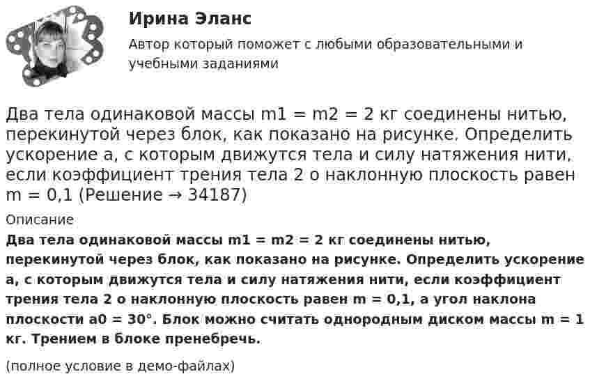     
          Описание
          Два тела одинаковой массы m1 = m2 = 2 кг соединены нитью, перекинутой через блок, как показано на рисунке. Определить ускорение a, с которым движутся тела и силу натяжения нити, если коэффициент трения тела 2 о наклонную плоскость равен m = 0,1, а угол наклона плоскости a0 = 30°. Блок можно считать однородным диском массы m = 1 кг. Трением в блоке пренебречь.(полное условие в демо-файлах)  
            
            
            Два тела начинают одновременно падать без начальной скорости. Первое тело с высоты 50 м, второе с высоты 20 м. С какой скоростью первое тело движется относительно второго тела?Два тела одинаковой массы m1 = m2 = 2 кг соединены нитью, перекинутой через блок, как показано на рисунке. Определить ускорение a, с которым движутся тела и силу натяжения нити, если коэффициент трения тела 2 о наклонную плоскость равен m = 0,1Два тела падают с высоты Н = 20 м без начальной скорости, но одно из них встречает на своём пути закреплённую площадку, наклонённую под углом α = 45° к горизонту. В результате удара о площадку направление скорости становится Два теплоизолированных сосуда с объёмами V1 = 1 л и V2 = 3 л соединены трубкой с краном. До открытия крана в первом сосуде содержался азот под давлением p1 = 0,5 атм при температуре t1 = 0 oC, а во втором – аргон под давлением p2 = 1,5Два точенных заряда 9 нКл и -1 нКл закреплены на расстоянии 50 см друг от друга. Определить положение третьего точечного заряда, при котором он будет находиться в равновесии, если его поместить в поле, образуемое этими двумя зарядами.Два точечных заряда 30 нКл и -10 нКл находятся в воздухе на расстоянии 10 см друг от друга. Определить напряжённость поля, создаваемого этими зарядами в точке, удалённой на 9 см от положительного заряда и 7 см от отрицательного заряда.Два точечных заряда 6,7 и -13,2 нКл находятся на расстоянии 5 см друг от друга. Найти напряжённость электрического поля в точке, расположенной на расстоянии 3 см от положительного заряда и 4 см от отрицательного.Два тела движутся без трения навстречу друг другу. Для тела 1: m1 = 5 кг; v1 = 4 м/c (движется слева направо), для тела 2: m2 = 3 кг; v2 = 2 м/c. Куда и с какой скоростью будут двигаться тела после неупругого столкновения?Два тела движутся навстречу друг другу и соударяются неупруго. Скорости тел до удара были: V1 = 2 м/с и V2 = 4 м/с. Общая скорость тел после удара U = 1 м/с и по направлению совпадает с направлением скорости V1. Во сколько раз Два тела движутся навстречу друг другу и соударяются. Скорость первого тела до удара 1 = 2 м/с, скорость второго 2 = 4 м/c. Общая скорость тел после удара по направлению совпадает с направлением скорости 1 и равна  = 1 м/c. Во сколькоДва тела движутся навстречу друг другу и ударяются неупруго. Скорость первого тела до удара равна V1 = 2 м/с, скорость второго V2 = 4 м/с. Общая скорость тел после удара по направлению совпадает с направлением скорости V1 и равна V = 1 мДва тела, летящие навстречу друг другу со скоростями 5 м/с каждое, после абсолютно неупругого удара стали двигаться как единое целое со скоростью 2.5 м/с. Найти отношение масс этих тел.Два тела массами 3 кг и 5 кг движутся навстречу друг другу со скоростями 7 м/с и 9 м/с. Найти скорость движения тел после соударения и выделившуюся при неупругом ударе энергию.Два тела массами m1 = 400 г и m2 = 600 г связаны нитью, переброшенной через невесомый блок, установленный на гладкой наклонной плоскости, составляющей угол  = 45° с горизонтом. Первый груз поднимается вертикально вверх, 