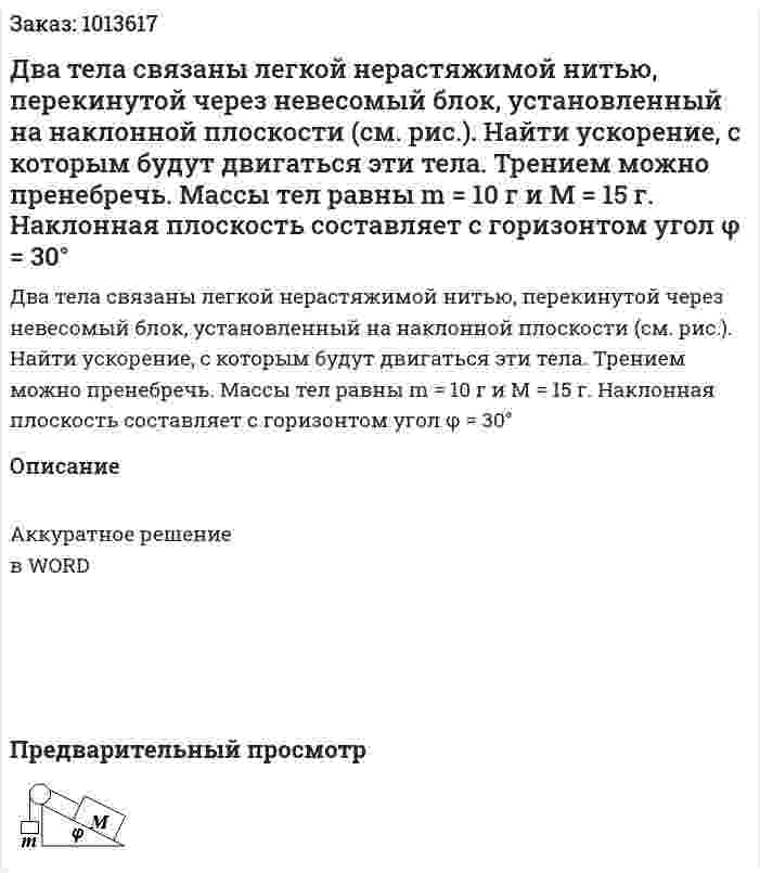 Два тела связаны легкой нерастяжимой нитью, перекинутой через невесомый блок, установленный на наклонной плоскости (см. рис.). Найти ускорение, с которым будут двигаться эти тела. Трением можно пренебречь. Массы тел равны m = 10 г и М = 15 г. Наклонная плоскость составляет с горизонтом угол φ = 30° 