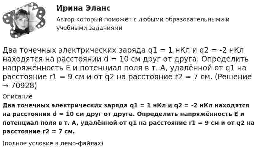     
            Описание
            Два точечных электрических заряда q1 = 1 нКл и q2 = -2 нКл находятся на расстоянии d = 10 см друг от друга. Определить напряжённость E и потенциал поля в т. A, удалённой от q1 на расстояние r1 = 9 см и от q2 на расстояние r2 = 7 см.(полное условие в демо-файлах)   
            
            
            Два точечных одинаковых заряда (Q = 1,1 нКл) находятся на расстоянии r = 17 см друг от друга. С какой силой и в каком направлении они действуют на положительный единичный заряд, находящийся на таком же расстоянии от каждого из них?Два точечных электрических заряда q1 = 1 нКл и q2 = -2 нКл находятся на расстоянии d = 10 см друг от друга. Определить напряжённость E и потенциал поля в т. A, удалённой от q1 на расстояние r1 = 9 см и от q2 на расстояние r2 = 7 см.Два точечных электрических заряда, находясь на расстоянии 3 см в вакууме, взаимодействуют с силой 1 мН. Определите модуль каждого заряда.Два финансовых года, следующие за очередным финансовым годом, – это … периодДва цилиндра одинаковой массы и одинакового радиуса (сплошной и полый) скатываются с вершины наклонной плоскости без проскальзывания. Во сколько раз скорость одного из цилиндров у подножия наклонной плоскости больше скорости другого?Два шара массами 2 кг и 3 кг, движущиеся по одной прямой навстречу друг другу со скоростями 8 м/с и 4 м/с, соответственно, неупруго сталкиваются и движутся после удара совместно. Определить работу деформации шаров после удара.Два шара массами m1 = 10 кг и m2 = 15 кг подвешены на нитях длиной L = 2 м так, что шары соприкасаются между собой. Меньший шар был отклонён на угол j = 60° и выпущен. Определить высоту h, на которую поднимутся оба шара после удара. Два точечных заряда Q1 = 6 нКл и Q2 = 3 нКл находятся на расстоянии d = 60 см друг от друга. Какую работу необходимо совершить внешним силам, чтобы уменьшить расстояние между зарядами вдвое?Два точечных заряда Q1 = 6 нКл и Q2 = 3 нКл находятся на расстоянии d = 60 см друг от друга. Какую работу необходимо совершить внешним силам, чтобы уменьшить расстояние между зарядами вдвое?Два точечных заряда q и 2q на расстоянии r друг от друга взаимодействуют с силой F. С какой силой будут взаимодействовать заряды 2q и 2q на расстоянии r/2?Два точечных заряда величиной +20 нКл и -10 нКл расположены на расстоянии 10 см. Найти расстояние от отрицательного заряда до точки, в которой напряжённость электрического поля равна нулю.Два точечных заряда, находясь в воздухе, на расстоянии 22,36 см друг от друга, взаимодействуют с некоторой силой. Определить, на каком расстоянии нужно поместить, чтобы получить эту же силу взаимодействия.Два точечных заряда находятся в воздухе на расстоянии 0,2 м друг от друга. Заряды взаимодействуют с некоторой силой. На каком расстоянии нужно поместить эти заряды в масле, чтобы получить ту же силу взаимодействия? Диэлектрическая проницаемость маслаДва точечных заряда, находящиеся в воде на расстоянии l друг от друга, взаимодействуют с некоторой силой. Во сколько раз необходимо изменить расстояние между ними, чтобы они взаимодействовали с той же силой в воздухе?