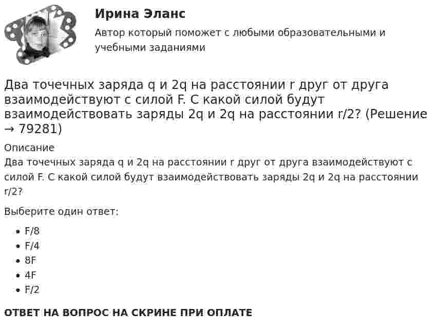      
            Описание
            Два точечных заряда q и 2q на расстоянии r друг от друга взаимодействуют с силой F. С какой силой будут взаимодействовать заряды 2q и 2q на расстоянии r/2?Выберите один ответ:F/8F/48F4FF/2ОТВЕТ НА ВОПРОС НА СКРИНЕ ПРИ ОПЛАТЕ   
            
            
            Два точечных заряда Q1 = 6 нКл и Q2 = 3 нКл находятся на расстоянии d = 60 см друг от друга. Какую работу необходимо совершить внешним силам, чтобы уменьшить расстояние между зарядами вдвое?Два точечных заряда q и 2q на расстоянии r друг от друга взаимодействуют с силой F. С какой силой будут взаимодействовать заряды 2q и 2q на расстоянии r/2?Два точечных заряда величиной +20 нКл и -10 нКл расположены на расстоянии 10 см. Найти расстояние от отрицательного заряда до точки, в которой напряжённость электрического поля равна нулю.Два точечных заряда, находясь в воздухе, на расстоянии 22,36 см друг от друга, взаимодействуют с некоторой силой. Определить, на каком расстоянии нужно поместить, чтобы получить эту же силу взаимодействия.Два точечных заряда находятся в воздухе на расстоянии 0,2 м друг от друга. Заряды взаимодействуют с некоторой силой. На каком расстоянии нужно поместить эти заряды в масле, чтобы получить ту же силу взаимодействия? Диэлектрическая проницаемость маслаДва точечных заряда, находящиеся в воде на расстоянии l друг от друга, взаимодействуют с некоторой силой. Во сколько раз необходимо изменить расстояние между ними, чтобы они взаимодействовали с той же силой в воздухе?Два точечных когерентных источника света находятся в спирте n_c=1,36 на расстоянии 1 см друг от друга. Определить оптическую разность хода для точки, лежащей на расстоянии 20 см от одного из источников по направлению нормали к прямой, соединяющей истДва точечных заряда q1 = 2q и q2 = – q находятся на расстоянии d = 10 см друг от друга. Найти положение точки на прямой, проходящей через эти заряды, напряжённость поля в которой равна нулю.Два точечных заряда q1 = 2 нКл и q2 = 0,5 нКл расположены на расстоянии d = 15 см один от другого. Где надо поместить положительный заряд q3, чтобы он оказался в равновесии?Два точечных заряда Q_1=4 нКл Q_2=-2 нКл находятся друг от друга на расстоянии 60 см. Определить напряженность E поля в точке, лежащей посередине между зарядами. Чему равна напряженность, если второй заряд положительный?Два точечных заряда q1 = 4 нКл и q2 = – 2 нКл находятся друг от друга на расстоянии 60 см. Определить напряжённость электрического поля в точке, лежащей посередине между зарядами. Чему равна напряжённость электрического поля, Два точечных заряда Q1 = 4 нКл и Q2 = - 3 нКл находятся на расстоянии 50 см друг от друга. Определить напряжённость E поля в точке, лежащей посередине между зарядами. Определить также напряжённость в этой точкеДва точечных заряда q1=6,6 нКл и q2 =13,2 нКл находятся в вакууме на расстоянии a=40 см друг от друга. Вычислите величину работы, которую нужно совершить, чтобы сблизить их до расстояния 25 см. Ответ записать мкДж.Два точечных заряда Q1 = 6 нКл и Q2 = 3 нКл находятся на расстоянии d = 60 см друг от друга. Какую работу необходимо совершить внешним силам, чтобы уменьшить расстояние между зарядами вдвое?