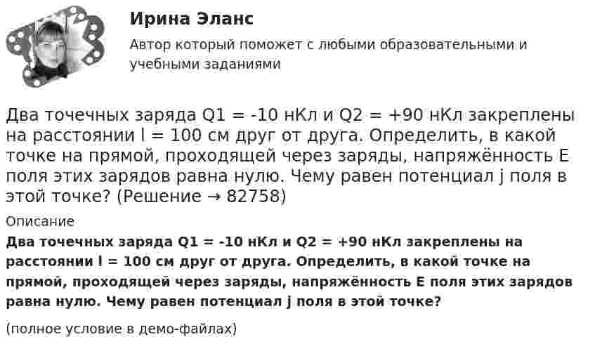     
            Описание
            Два точечных заряда Q1 = -10 нКл и Q2 = +90 нКл закреплены на расстоянии l = 100 см друг от друга. Определить, в какой точке на прямой, проходящей через заряды, напряжённость E поля этих зарядов равна нулю. Чему равен потенциал j поля в этой точке?(полное условие в демо-файлах)   
            
            
            Два точечных заряда q1 = + 10 нКл и q2 = – 8 нКл расположены на расстоянии 10 см и помещены в трансформаторное масло (e = 5). Найти напряжённость в точке, отстоящей от первого заряда на расстоянии 6 см, а от второго заряда на расстоянии 8 см.Два точечных заряда Q1 = -10 нКл и Q2 = +90 нКл закреплены на расстоянии l = 100 см друг от друга. Определить, в какой точке на прямой, проходящей через заряды, напряжённость E поля этих зарядов равна нулю. Чему равен потенциал j поля в этой точке?Два точечных заряда Q1 = 1,6 нКл и Q2 = 0,4 нКл расположены на расстоянии r = 12 см один от другого. Где надо поместить третий положительный заряд Q3, чтобы он оказался в равновесии?Два точечных заряда q1 = 1 мкКл и q2 = 2 мкКл находятся на расстоянии r1 = 40 см. Какую работу надо совершить, чтобы сблизить их до расстояния r2 = 20 см?Два точечных заряда Q1 = 1 мкКл и Q2 = 2 мкКл находятся на расстоянии r1 = 40 см. Какую работу надо совершить, чтобы сблизить их до расстояния r2 = 20 см?Два точечных заряда q1 = 200 нКл и q2 = – 400 нКл находятся в керосине на расстоянии d = 10 см друг от друга. Какова напряжённость электростатического поля в точке, находящейся на расстоянии r1 = 20 см от одного и r2 = 15 см от другого заряда?Два точечных заряда q1 = 2q и q2 = – q находятся на расстоянии d = 10 см друг от друга. Найти положение точки на прямой, проходящей через эти заряды, напряжённость поля в которой равна нулю.Два тела начинают одновременно падать без начальной скорости. Первое тело с высоты 50 м, второе с высоты 20 м. С какой скоростью первое тело движется относительно второго тела?Два тела одинаковой массы m1 = m2 = 2 кг соединены нитью, перекинутой через блок, как показано на рисунке. Определить ускорение a, с которым движутся тела и силу натяжения нити, если коэффициент трения тела 2 о наклонную плоскость равен m = 0,1Два тела падают с высоты Н = 20 м без начальной скорости, но одно из них встречает на своём пути закреплённую площадку, наклонённую под углом α = 45° к горизонту. В результате удара о площадку направление скорости становится Два теплоизолированных сосуда с объёмами V1 = 1 л и V2 = 3 л соединены трубкой с краном. До открытия крана в первом сосуде содержался азот под давлением p1 = 0,5 атм при температуре t1 = 0 oC, а во втором – аргон под давлением p2 = 1,5Два точенных заряда 9 нКл и -1 нКл закреплены на расстоянии 50 см друг от друга. Определить положение третьего точечного заряда, при котором он будет находиться в равновесии, если его поместить в поле, образуемое этими двумя зарядами.Два точечных заряда 30 нКл и -10 нКл находятся в воздухе на расстоянии 10 см друг от друга. Определить напряжённость поля, создаваемого этими зарядами в точке, удалённой на 9 см от положительного заряда и 7 см от отрицательного заряда.Два точечных заряда 6,7 и -13,2 нКл находятся на расстоянии 5 см друг от друга. Найти напряжённость электрического поля в точке, расположенной на расстоянии 3 см от положительного заряда и 4 см от отрицательного.