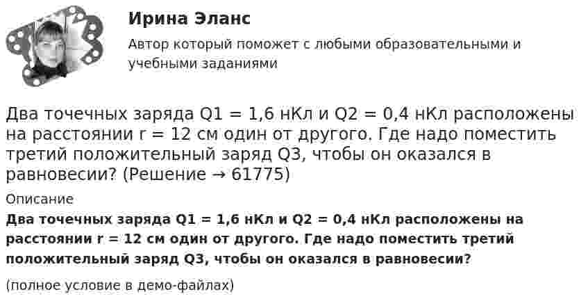     
            Описание
            Два точечных заряда Q1 = 1,6 нКл и Q2 = 0,4 нКл расположены на расстоянии r = 12 см один от другого. Где надо поместить третий положительный заряд Q3, чтобы он оказался в равновесии?(полное условие в демо-файлах)   
            
            
            Два точечных заряда Q1 = -10 нКл и Q2 = +90 нКл закреплены на расстоянии l = 100 см друг от друга. Определить, в какой точке на прямой, проходящей через заряды, напряжённость E поля этих зарядов равна нулю. Чему равен потенциал j поля в этой точке?Два точечных заряда Q1 = 1,6 нКл и Q2 = 0,4 нКл расположены на расстоянии r = 12 см один от другого. Где надо поместить третий положительный заряд Q3, чтобы он оказался в равновесии?Два точечных заряда q1 = 1 мкКл и q2 = 2 мкКл находятся на расстоянии r1 = 40 см. Какую работу надо совершить, чтобы сблизить их до расстояния r2 = 20 см?Два точечных заряда Q1 = 1 мкКл и Q2 = 2 мкКл находятся на расстоянии r1 = 40 см. Какую работу надо совершить, чтобы сблизить их до расстояния r2 = 20 см?Два точечных заряда q1 = 200 нКл и q2 = – 400 нКл находятся в керосине на расстоянии d = 10 см друг от друга. Какова напряжённость электростатического поля в точке, находящейся на расстоянии r1 = 20 см от одного и r2 = 15 см от другого заряда?Два точечных заряда q1 = 2q и q2 = – q находятся на расстоянии d = 10 см друг от друга. Найти положение точки на прямой, проходящей через эти заряды, напряжённость поля в которой равна нулю.Два точечных заряда q1 = 2 нКл и q2 = 0,5 нКл расположены на расстоянии d = 15 см один от другого. Где надо поместить положительный заряд q3, чтобы он оказался в равновесии?Два тела одинаковой массы m1 = m2 = 2 кг соединены нитью, перекинутой через блок, как показано на рисунке. Определить ускорение a, с которым движутся тела и силу натяжения нити, если коэффициент трения тела 2 о наклонную плоскость равен m = 0,1Два тела падают с высоты Н = 20 м без начальной скорости, но одно из них встречает на своём пути закреплённую площадку, наклонённую под углом α = 45° к горизонту. В результате удара о площадку направление скорости становится Два теплоизолированных сосуда с объёмами V1 = 1 л и V2 = 3 л соединены трубкой с краном. До открытия крана в первом сосуде содержался азот под давлением p1 = 0,5 атм при температуре t1 = 0 oC, а во втором – аргон под давлением p2 = 1,5Два точенных заряда 9 нКл и -1 нКл закреплены на расстоянии 50 см друг от друга. Определить положение третьего точечного заряда, при котором он будет находиться в равновесии, если его поместить в поле, образуемое этими двумя зарядами.Два точечных заряда 30 нКл и -10 нКл находятся в воздухе на расстоянии 10 см друг от друга. Определить напряжённость поля, создаваемого этими зарядами в точке, удалённой на 9 см от положительного заряда и 7 см от отрицательного заряда.Два точечных заряда 6,7 и -13,2 нКл находятся на расстоянии 5 см друг от друга. Найти напряжённость электрического поля в точке, расположенной на расстоянии 3 см от положительного заряда и 4 см от отрицательного.Два точечных заряда +6 нКл и +3 нКл находятся на расстоянии 60 см друг от друга. Какую работу необходимо совершить внешним силам, чтобы уменьшить расстояние между зарядами вдвое?