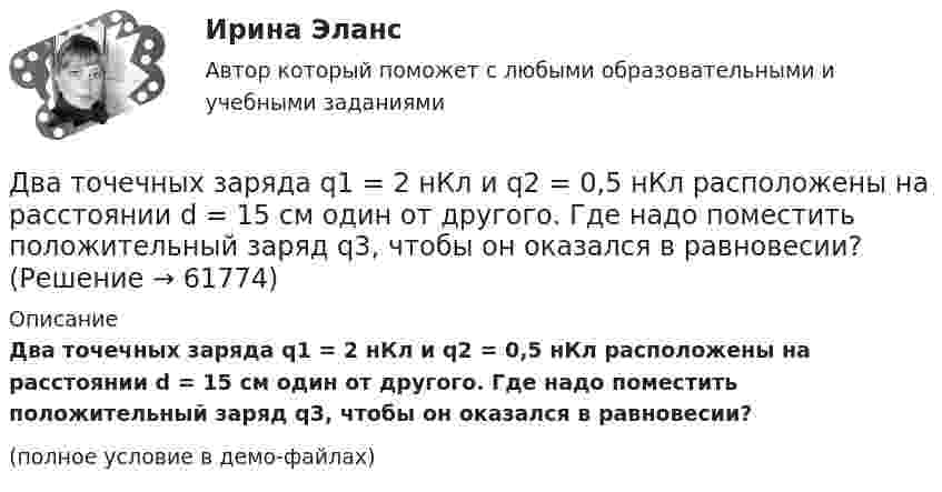    
            Описание
            Два точечных заряда q1 = 2 нКл и q2 = 0,5 нКл расположены на расстоянии d = 15 см один от другого. Где надо поместить положительный заряд q3, чтобы он оказался в равновесии?(полное условие в демо-файлах)   
            
            
            Два точечных заряда q1 = 2q и q2 = – q находятся на расстоянии d = 10 см друг от друга. Найти положение точки на прямой, проходящей через эти заряды, напряжённость поля в которой равна нулю.Два точечных заряда q1 = 2 нКл и q2 = 0,5 нКл расположены на расстоянии d = 15 см один от другого. Где надо поместить положительный заряд q3, чтобы он оказался в равновесии?Два точечных заряда Q_1=4 нКл Q_2=-2 нКл находятся друг от друга на расстоянии 60 см. Определить напряженность E поля в точке, лежащей посередине между зарядами. Чему равна напряженность, если второй заряд положительный?Два точечных заряда q1 = 4 нКл и q2 = – 2 нКл находятся друг от друга на расстоянии 60 см. Определить напряжённость электрического поля в точке, лежащей посередине между зарядами. Чему равна напряжённость электрического поля, Два точечных заряда Q1 = 4 нКл и Q2 = - 3 нКл находятся на расстоянии 50 см друг от друга. Определить напряжённость E поля в точке, лежащей посередине между зарядами. Определить также напряжённость в этой точкеДва точечных заряда q1=6,6 нКл и q2 =13,2 нКл находятся в вакууме на расстоянии a=40 см друг от друга. Вычислите величину работы, которую нужно совершить, чтобы сблизить их до расстояния 25 см. Ответ записать мкДж.Два точечных заряда Q1 = 6 нКл и Q2 = 3 нКл находятся на расстоянии d = 60 см друг от друга. Какую работу необходимо совершить внешним силам, чтобы уменьшить расстояние между зарядами вдвое?Два точечных заряда 6,7 и -13,2 нКл находятся на расстоянии 5 см друг от друга. Найти напряжённость электрического поля в точке, расположенной на расстоянии 3 см от положительного заряда и 4 см от отрицательного.Два точечных заряда +6 нКл и +3 нКл находятся на расстоянии 60 см друг от друга. Какую работу необходимо совершить внешним силам, чтобы уменьшить расстояние между зарядами вдвое?Два точечных заряда q1 = + 10 нКл и q2 = – 8 нКл расположены на расстоянии 10 см и помещены в трансформаторное масло (e = 5). Найти напряжённость в точке, отстоящей от первого заряда на расстоянии 6 см, а от второго заряда на расстоянии 8 см.Два точечных заряда Q1 = -10 нКл и Q2 = +90 нКл закреплены на расстоянии l = 100 см друг от друга. Определить, в какой точке на прямой, проходящей через заряды, напряжённость E поля этих зарядов равна нулю. Чему равен потенциал j поля в этой точке?Два точечных заряда Q1 = 1,6 нКл и Q2 = 0,4 нКл расположены на расстоянии r = 12 см один от другого. Где надо поместить третий положительный заряд Q3, чтобы он оказался в равновесии?Два точечных заряда q1 = 1 мкКл и q2 = 2 мкКл находятся на расстоянии r1 = 40 см. Какую работу надо совершить, чтобы сблизить их до расстояния r2 = 20 см?Два точечных заряда Q1 = 1 мкКл и Q2 = 2 мкКл находятся на расстоянии r1 = 40 см. Какую работу надо совершить, чтобы сблизить их до расстояния r2 = 20 см?