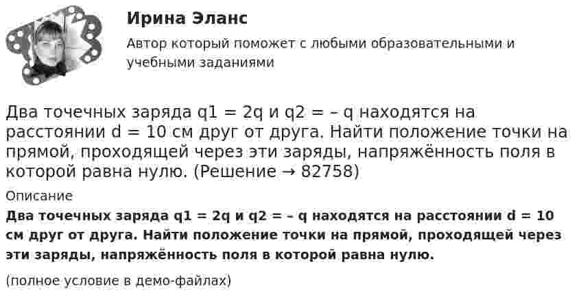     
            Описание
            Два точечных заряда q1 = 2q и q2 = – q находятся на расстоянии d = 10 см друг от друга. Найти положение точки на прямой, проходящей через эти заряды, напряжённость поля в которой равна нулю.(полное условие в демо-файлах)   
            
            
            Два точечных заряда q1 = 200 нКл и q2 = – 400 нКл находятся в керосине на расстоянии d = 10 см друг от друга. Какова напряжённость электростатического поля в точке, находящейся на расстоянии r1 = 20 см от одного и r2 = 15 см от другого заряда?Два точечных заряда q1 = 2q и q2 = – q находятся на расстоянии d = 10 см друг от друга. Найти положение точки на прямой, проходящей через эти заряды, напряжённость поля в которой равна нулю.Два точечных заряда q1 = 2 нКл и q2 = 0,5 нКл расположены на расстоянии d = 15 см один от другого. Где надо поместить положительный заряд q3, чтобы он оказался в равновесии?Два точечных заряда Q_1=4 нКл Q_2=-2 нКл находятся друг от друга на расстоянии 60 см. Определить напряженность E поля в точке, лежащей посередине между зарядами. Чему равна напряженность, если второй заряд положительный?Два точечных заряда q1 = 4 нКл и q2 = – 2 нКл находятся друг от друга на расстоянии 60 см. Определить напряжённость электрического поля в точке, лежащей посередине между зарядами. Чему равна напряжённость электрического поля, Два точечных заряда Q1 = 4 нКл и Q2 = - 3 нКл находятся на расстоянии 50 см друг от друга. Определить напряжённость E поля в точке, лежащей посередине между зарядами. Определить также напряжённость в этой точкеДва точечных заряда q1=6,6 нКл и q2 =13,2 нКл находятся в вакууме на расстоянии a=40 см друг от друга. Вычислите величину работы, которую нужно совершить, чтобы сблизить их до расстояния 25 см. Ответ записать мкДж.Два точечных заряда 30 нКл и -10 нКл находятся в воздухе на расстоянии 10 см друг от друга. Определить напряжённость поля, создаваемого этими зарядами в точке, удалённой на 9 см от положительного заряда и 7 см от отрицательного заряда.Два точечных заряда 6,7 и -13,2 нКл находятся на расстоянии 5 см друг от друга. Найти напряжённость электрического поля в точке, расположенной на расстоянии 3 см от положительного заряда и 4 см от отрицательного.Два точечных заряда +6 нКл и +3 нКл находятся на расстоянии 60 см друг от друга. Какую работу необходимо совершить внешним силам, чтобы уменьшить расстояние между зарядами вдвое?Два точечных заряда q1 = + 10 нКл и q2 = – 8 нКл расположены на расстоянии 10 см и помещены в трансформаторное масло (e = 5). Найти напряжённость в точке, отстоящей от первого заряда на расстоянии 6 см, а от второго заряда на расстоянии 8 см.Два точечных заряда Q1 = -10 нКл и Q2 = +90 нКл закреплены на расстоянии l = 100 см друг от друга. Определить, в какой точке на прямой, проходящей через заряды, напряжённость E поля этих зарядов равна нулю. Чему равен потенциал j поля в этой точке?Два точечных заряда Q1 = 1,6 нКл и Q2 = 0,4 нКл расположены на расстоянии r = 12 см один от другого. Где надо поместить третий положительный заряд Q3, чтобы он оказался в равновесии?Два точечных заряда q1 = 1 мкКл и q2 = 2 мкКл находятся на расстоянии r1 = 40 см. Какую работу надо совершить, чтобы сблизить их до расстояния r2 = 20 см?