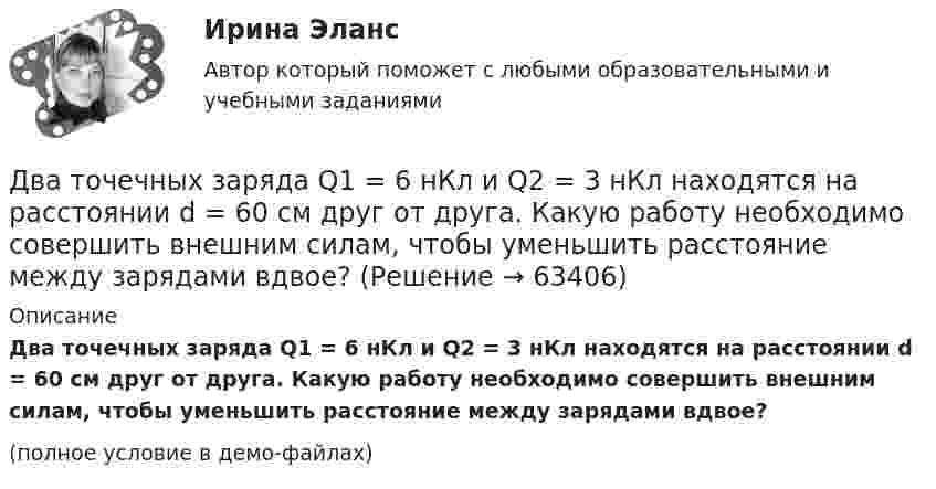     
            Описание
            Два точечных заряда Q1 = 6 нКл и Q2 = 3 нКл находятся на расстоянии d = 60 см друг от друга. Какую работу необходимо совершить внешним силам, чтобы уменьшить расстояние между зарядами вдвое?(полное условие в демо-файлах)   
            
            
            Два точечных заряда Q1 = 6 нКл и Q2 = 3 нКл находятся на расстоянии d = 60 см друг от друга. Какую работу необходимо совершить внешним силам, чтобы уменьшить расстояние между зарядами вдвое?Два точечных заряда Q1 = 6 нКл и Q2 = 3 нКл находятся на расстоянии d = 60 см друг от друга. Какую работу необходимо совершить внешним силам, чтобы уменьшить расстояние между зарядами вдвое?Два точечных заряда Q1 = 6 нКл и Q2 = 3 нКл находятся на расстоянии d = 60 см друг от друга. Какую работу необходимо совершить внешним силам, чтобы уменьшить расстояние между зарядами вдвое?Два точечных заряда q и 2q на расстоянии r друг от друга взаимодействуют с силой F. С какой силой будут взаимодействовать заряды 2q и 2q на расстоянии r/2?Два точечных заряда величиной +20 нКл и -10 нКл расположены на расстоянии 10 см. Найти расстояние от отрицательного заряда до точки, в которой напряжённость электрического поля равна нулю.Два точечных заряда, находясь в воздухе, на расстоянии 22,36 см друг от друга, взаимодействуют с некоторой силой. Определить, на каком расстоянии нужно поместить, чтобы получить эту же силу взаимодействия.Два точечных заряда находятся в воздухе на расстоянии 0,2 м друг от друга. Заряды взаимодействуют с некоторой силой. На каком расстоянии нужно поместить эти заряды в масле, чтобы получить ту же силу взаимодействия? Диэлектрическая проницаемость маслаДва точечных заряда Q1 = 1 мкКл и Q2 = 2 мкКл находятся на расстоянии r1 = 40 см. Какую работу надо совершить, чтобы сблизить их до расстояния r2 = 20 см?Два точечных заряда q1 = 200 нКл и q2 = – 400 нКл находятся в керосине на расстоянии d = 10 см друг от друга. Какова напряжённость электростатического поля в точке, находящейся на расстоянии r1 = 20 см от одного и r2 = 15 см от другого заряда?Два точечных заряда q1 = 2q и q2 = – q находятся на расстоянии d = 10 см друг от друга. Найти положение точки на прямой, проходящей через эти заряды, напряжённость поля в которой равна нулю.Два точечных заряда q1 = 2 нКл и q2 = 0,5 нКл расположены на расстоянии d = 15 см один от другого. Где надо поместить положительный заряд q3, чтобы он оказался в равновесии?Два точечных заряда Q_1=4 нКл Q_2=-2 нКл находятся друг от друга на расстоянии 60 см. Определить напряженность E поля в точке, лежащей посередине между зарядами. Чему равна напряженность, если второй заряд положительный?Два точечных заряда q1 = 4 нКл и q2 = – 2 нКл находятся друг от друга на расстоянии 60 см. Определить напряжённость электрического поля в точке, лежащей посередине между зарядами. Чему равна напряжённость электрического поля, Два точечных заряда Q1 = 4 нКл и Q2 = - 3 нКл находятся на расстоянии 50 см друг от друга. Определить напряжённость E поля в точке, лежащей посередине между зарядами. Определить также напряжённость в этой точке