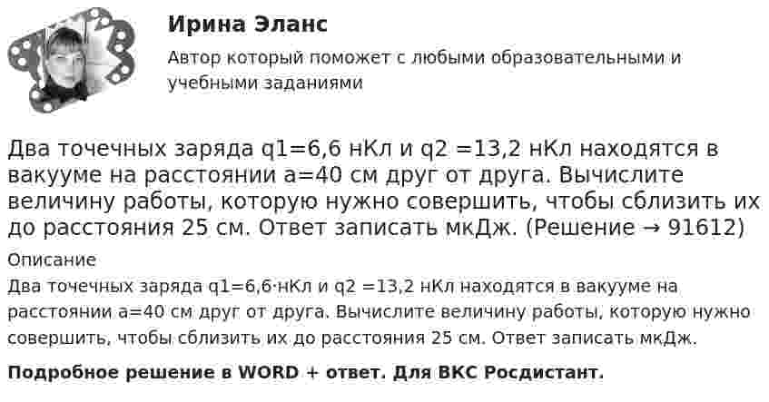     
            Описание
            Два точечных заряда q1=6,6·нКл и q2 =13,2 нКл находятся в вакууме на расстоянии a=40 см друг от друга. Вычислите величину работы, которую нужно совершить, чтобы сблизить их до расстояния 25 см. Ответ записать мкДж.Подробное решение в WORD + ответ. Для ВКС Росдистант.   
            
            
            Два точечных заряда Q1 = 4 нКл и Q2 = - 3 нКл находятся на расстоянии 50 см друг от друга. Определить напряжённость E поля в точке, лежащей посередине между зарядами. Определить также напряжённость в этой точкеДва точечных заряда q1=6,6 нКл и q2 =13,2 нКл находятся в вакууме на расстоянии a=40 см друг от друга. Вычислите величину работы, которую нужно совершить, чтобы сблизить их до расстояния 25 см. Ответ записать мкДж.Два точечных заряда Q1 = 6 нКл и Q2 = 3 нКл находятся на расстоянии d = 60 см друг от друга. Какую работу необходимо совершить внешним силам, чтобы уменьшить расстояние между зарядами вдвое?Два точечных заряда Q1 = 6 нКл и Q2 = 3 нКл находятся на расстоянии d = 60 см друг от друга. Какую работу необходимо совершить внешним силам, чтобы уменьшить расстояние между зарядами вдвое?Два точечных заряда Q1 = 6 нКл и Q2 = 3 нКл находятся на расстоянии d = 60 см друг от друга. Какую работу необходимо совершить внешним силам, чтобы уменьшить расстояние между зарядами вдвое?Два точечных заряда q и 2q на расстоянии r друг от друга взаимодействуют с силой F. С какой силой будут взаимодействовать заряды 2q и 2q на расстоянии r/2?Два точечных заряда величиной +20 нКл и -10 нКл расположены на расстоянии 10 см. Найти расстояние от отрицательного заряда до точки, в которой напряжённость электрического поля равна нулю.Два точечных заряда Q1 = 1,6 нКл и Q2 = 0,4 нКл расположены на расстоянии r = 12 см один от другого. Где надо поместить третий положительный заряд Q3, чтобы он оказался в равновесии?Два точечных заряда q1 = 1 мкКл и q2 = 2 мкКл находятся на расстоянии r1 = 40 см. Какую работу надо совершить, чтобы сблизить их до расстояния r2 = 20 см?Два точечных заряда Q1 = 1 мкКл и Q2 = 2 мкКл находятся на расстоянии r1 = 40 см. Какую работу надо совершить, чтобы сблизить их до расстояния r2 = 20 см?Два точечных заряда q1 = 200 нКл и q2 = – 400 нКл находятся в керосине на расстоянии d = 10 см друг от друга. Какова напряжённость электростатического поля в точке, находящейся на расстоянии r1 = 20 см от одного и r2 = 15 см от другого заряда?Два точечных заряда q1 = 2q и q2 = – q находятся на расстоянии d = 10 см друг от друга. Найти положение точки на прямой, проходящей через эти заряды, напряжённость поля в которой равна нулю.Два точечных заряда q1 = 2 нКл и q2 = 0,5 нКл расположены на расстоянии d = 15 см один от другого. Где надо поместить положительный заряд q3, чтобы он оказался в равновесии?Два точечных заряда Q_1=4 нКл Q_2=-2 нКл находятся друг от друга на расстоянии 60 см. Определить напряженность E поля в точке, лежащей посередине между зарядами. Чему равна напряженность, если второй заряд положительный?