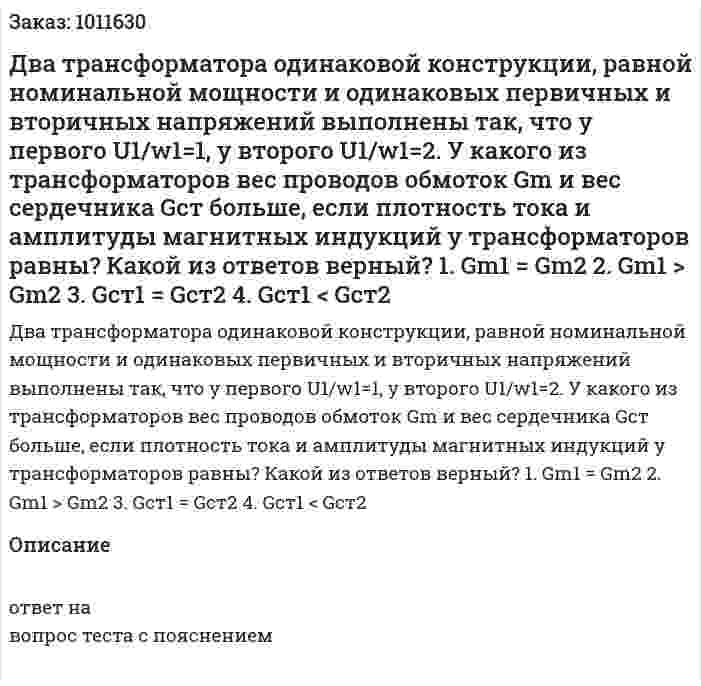 Два трансформатора одинаковой конструкции, равной номинальной мощности и одинаковых первичных и вторичных напряжений выполнены так, что у первого U1/w1=1, у второго U1/w1=2. У какого из трансформаторов вес проводов обмоток Gm и вес сердечника Gст больше, если плотность тока и амплитуды магнитных индукций у трансформаторов равны? Какой из ответов верный? 1.	Gm1 = Gm2 2.	Gm1 > Gm2 3.	Gст1 = Gст2 4.	Gст1 < Gст2 