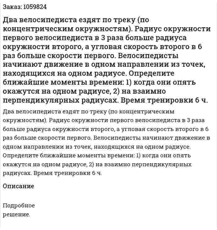 Два велосипедиста ездят по треку (по концентрическим окружностям). Радиус окружности первого велосипедиста в 3 раза больше радиуса окружности второго, а угловая скорость второго в 6 раз больше скорости первого. Велосипедисты начинают движение в одном направлении из точек, находящихся на одном радиусе. Определите ближайшие моменты времени: 1) когда они опять окажутся на одном радиусе, 2) на взаимно перпендикулярных радиусах. Время тренировки 6 ч. 