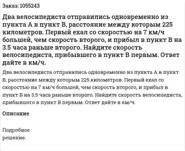Два велосипедиста отправились одновременно из пункта А в пункт В, расстояние между которым 225 километров. Первый ехал со скоростью на 7 км/ч большей, чем скорость второго, и прибыл в пункт В на 3.5 часа раньше второго. Найдите скорость велосипедиста, прибывшего в пункт В первым. Ответ дайте в км/ч. 