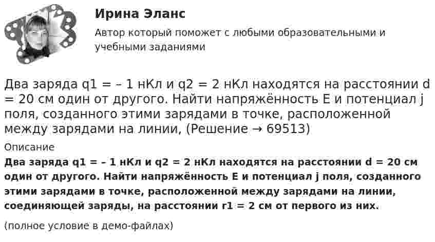     
            Описание
            Два заряда q1 = – 1 нКл и q2 = 2 нКл находятся на расстоянии d = 20 см один от другого. Найти напряжённость E и потенциал j поля, созданного этими зарядами в точке, расположенной между зарядами на линии, соединяющей заряды, на расстоянии r1 = 2 см от первого из них.(полное условие в демо-файлах)   
            
            
            Два заряда q1 = 1 нКл и q2 = – 1,5 нКл находятся на расстоянии d = 10 см друг от друга. Найти напряжённость E и потенциал j поля, созданного этими зарядами в точке поля, расположенной на продолжении линии, соединяющей заряды, Два заряда q1 = – 1 нКл и q2 = 2 нКл находятся на расстоянии d = 20 см один от другого. Найти напряжённость E и потенциал j поля, созданного этими зарядами в точке, расположенной между зарядами на линии,Два заряда Q1 = – 1 нКл и Q2 = – 30 нКл расположены на расстоянии r = 25 см друг от друга. Вычислить напряжённость поля в точке, лежащей посередине между зарядами.Два заряда Q1 = 1 нКл и Q2 = – 3 нКл находятся на расстоянии l = 10 см друг от друга. Найти напряжённость и потенциал в точке поля, расположенной на продолжении линии, соединяющей заряды, на расстоянии r = 10 см от первого заряда.Два заряда Q1 = 1 нКл и Q2 = – 3 нКл находятся на расстоянии r = 20 см друг от друга. Найти напряжённость и потенциал в точке поля, расположенной на продолжении линии, соединяющей заряды, на расстоянии r1 = 10 см от первого заряда.Два заряда q1 = 20 нКл и q2 = −10 нКл находятся на расстоянии 40 см друг от друга. Найти положение точки на прямой, проходящей через эти заряды, напряжённость электрического поля в которой равна нулю.Два заряда Q1 = 2 нКл и Q2 = 3 нКл расположены на расстоянии r = 25 см друг от друга. Вычислить напряжённость поля в точке, лежащей посередине между зарядами.Два длинных прямых параллельных проводника, по которым текут в противоположных направлениях токи 0,3 А и 0,5 А, находятся на расстоянии 16 см. Найти индукцию магнитного поля в точке, расположенной между проводникамиДва длинных прямых параллельных проводника, по которым текут в противоположных направлениях токи I1 = 0,2 А и I2 = 0,4 А, находятся на расстоянии l = 14 см. Найти индукцию магнитного поля в точке, Два длинных прямых параллельных проводника, по которым текут в противоположных направлениях токи I1 = 0,2 А и I2 = 0,4 А, расположены на расстоянии r = 12 см друг от друга. Определить индукцию магнитного поляДва длинных прямых параллельных проводника с одинаково направленными токами I1 = 2 А и I2 = 4 А расположены на расстоянии d = 10 см друг от друга. Определить магнитную индукцию B в точке, лежащей в середине отрезка прямой,Два длинных тонких провода, расположенных параллельно на расстоянии d друг от друга, равномерно заряжены разноимёнными зарядами с линейной плотностью + t и − t. Два задания (одно в MS Excel, второе в Консультант Плюс)Два заряда Q1 = – 10 нКл и Q2 = 20 нКл расположены на расстоянии r = 20 см друг от друга. Найти напряжённость и потенциал в точке, лежащей посередине между зарядами.