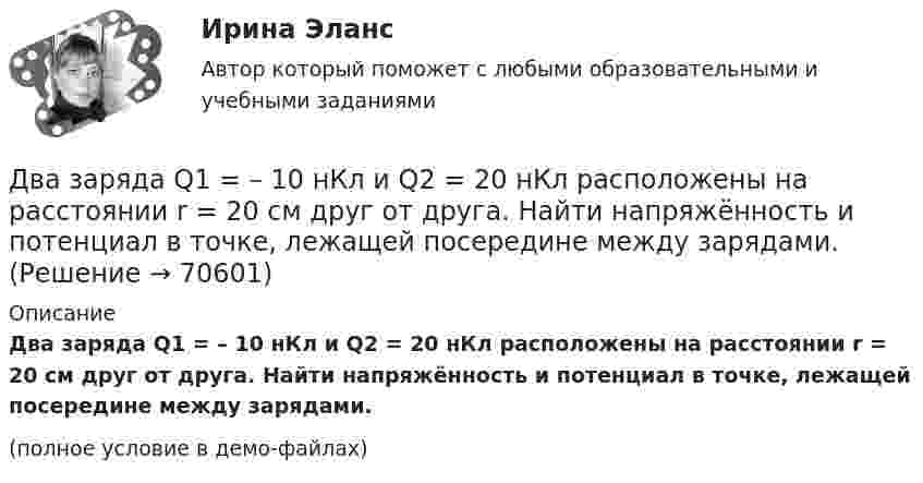     
            Описание
            Два заряда Q1 = – 10 нКл и Q2 = 20 нКл расположены на расстоянии r = 20 см друг от друга. Найти напряжённость и потенциал в точке, лежащей посередине между зарядами.(полное условие в демо-файлах)   
            
            
            Два задания (одно в MS Excel, второе в Консультант Плюс)Два заряда Q1 = – 10 нКл и Q2 = 20 нКл расположены на расстоянии r = 20 см друг от друга. Найти напряжённость и потенциал в точке, лежащей посередине между зарядами.Два заряда q1 = – 1 нКл, q2 = 30 нКл находятся на расстоянии l = 12 см друг от друга. Вычислить напряжённость поля в точке, лежащей посередине между зарядами.Два заряда q1 = 1 нКл и q2 = – 1,5 нКл находятся на расстоянии d = 10 см друг от друга. Найти напряжённость E и потенциал j поля, созданного этими зарядами в точке поля, расположенной на продолжении линии, соединяющей заряды, Два заряда q1 = – 1 нКл и q2 = 2 нКл находятся на расстоянии d = 20 см один от другого. Найти напряжённость E и потенциал j поля, созданного этими зарядами в точке, расположенной между зарядами на линии,Два заряда Q1 = – 1 нКл и Q2 = – 30 нКл расположены на расстоянии r = 25 см друг от друга. Вычислить напряжённость поля в точке, лежащей посередине между зарядами.Два заряда Q1 = 1 нКл и Q2 = – 3 нКл находятся на расстоянии l = 10 см друг от друга. Найти напряжённость и потенциал в точке поля, расположенной на продолжении линии, соединяющей заряды, на расстоянии r = 10 см от первого заряда.Два длинных провода расположены параллельно на расстоянии d = 20 см друг от друга. По проводам текут токи I1 = 10 А и I2 = 5 А. Определить силу взаимодействия проводов, приходящуюся на каждый метр длины.Два длинных прямолинейных проводника расположены под прямым углом друг к другу. По одному проводнику течет ток 80 А, по другому ток 6 А. Расстояние между проводниками равно d = 10 см. Определите индукцию магнитного поля в точке, лежащей на серединеДва длинных прямолинейных проводника с токами силой 6 и 8 А лежат в двух параллельных плоскостях. Токи текут во взаимно перпендикулярных направлениях. Найти напряжённость поля в точке, равноудалённой от проводниковДва длинных прямых параллельных проводника, по которым текут в противоположных направлениях токи 0,3 А и 0,5 А, находятся на расстоянии 16 см. Найти индукцию магнитного поля в точке, расположенной между проводникамиДва длинных прямых параллельных проводника, по которым текут в противоположных направлениях токи I1 = 0,2 А и I2 = 0,4 А, находятся на расстоянии l = 14 см. Найти индукцию магнитного поля в точке, Два длинных прямых параллельных проводника, по которым текут в противоположных направлениях токи I1 = 0,2 А и I2 = 0,4 А, расположены на расстоянии r = 12 см друг от друга. Определить индукцию магнитного поляДва длинных прямых параллельных проводника с одинаково направленными токами I1 = 2 А и I2 = 4 А расположены на расстоянии d = 10 см друг от друга. Определить магнитную индукцию B в точке, лежащей в середине отрезка прямой,