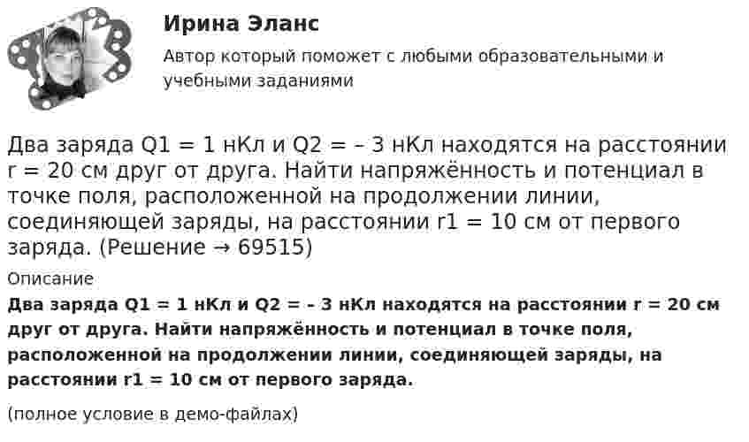     
            Описание
            Два заряда Q1 = 1 нКл и Q2 = – 3 нКл находятся на расстоянии r = 20 см друг от друга. Найти напряжённость и потенциал в точке поля, расположенной на продолжении линии, соединяющей заряды, на расстоянии r1 = 10 см от первого заряда.(полное условие в демо-файлах)   
            
            
            Два заряда Q1 = 1 нКл и Q2 = – 3 нКл находятся на расстоянии l = 10 см друг от друга. Найти напряжённость и потенциал в точке поля, расположенной на продолжении линии, соединяющей заряды, на расстоянии r = 10 см от первого заряда.Два заряда Q1 = 1 нКл и Q2 = – 3 нКл находятся на расстоянии r = 20 см друг от друга. Найти напряжённость и потенциал в точке поля, расположенной на продолжении линии, соединяющей заряды, на расстоянии r1 = 10 см от первого заряда.Два заряда q1 = 20 нКл и q2 = −10 нКл находятся на расстоянии 40 см друг от друга. Найти положение точки на прямой, проходящей через эти заряды, напряжённость электрического поля в которой равна нулю.Два заряда Q1 = 2 нКл и Q2 = 3 нКл расположены на расстоянии r = 25 см друг от друга. Вычислить напряжённость поля в точке, лежащей посередине между зарядами.Два заряда q1 = – 5 нКл и q2 = 2 нКл находятся на расстоянии r = 12 см один от другого. Найти напряжённость E и потенциал j поля, созданного этими зарядами в точке, расположенной между зарядами на линии, соединяющей заряды, Два заряда Q1, Q2 находятся в некоторой среде на расстоянии r друг от друга. Определить напряжённость поля в точке, расположенной на расстоянии а от середины линии, соединяющей два заряда.Два заряда взаимодействуют в вакууме на расстоянии 2,2·10-2 м с такой же силой, как в трансформаторном масле на расстоянии 1,48 см. Какова диэлектрическая проницаемость трансформаторного масла?Два длинных прямых параллельных проводника с одинаково направленными токами I1 = 2 А и I2 = 4 А расположены на расстоянии d = 10 см друг от друга. Определить магнитную индукцию B в точке, лежащей в середине отрезка прямой,Два длинных тонких провода, расположенных параллельно на расстоянии d друг от друга, равномерно заряжены разноимёнными зарядами с линейной плотностью + t и − t. Два задания (одно в MS Excel, второе в Консультант Плюс)Два заряда Q1 = – 10 нКл и Q2 = 20 нКл расположены на расстоянии r = 20 см друг от друга. Найти напряжённость и потенциал в точке, лежащей посередине между зарядами.Два заряда q1 = – 1 нКл, q2 = 30 нКл находятся на расстоянии l = 12 см друг от друга. Вычислить напряжённость поля в точке, лежащей посередине между зарядами.Два заряда q1 = 1 нКл и q2 = – 1,5 нКл находятся на расстоянии d = 10 см друг от друга. Найти напряжённость E и потенциал j поля, созданного этими зарядами в точке поля, расположенной на продолжении линии, соединяющей заряды, Два заряда q1 = – 1 нКл и q2 = 2 нКл находятся на расстоянии d = 20 см один от другого. Найти напряжённость E и потенциал j поля, созданного этими зарядами в точке, расположенной между зарядами на линии,