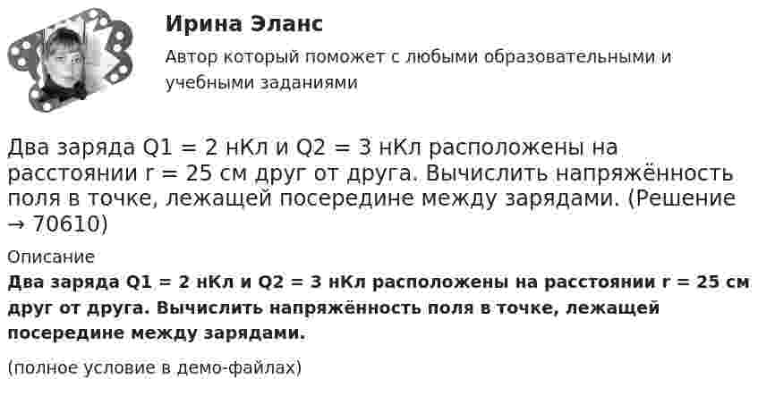     
            Описание
            Два заряда Q1 = 2 нКл и Q2 = 3 нКл расположены на расстоянии r = 25 см друг от друга. Вычислить напряжённость поля в точке, лежащей посередине между зарядами.(полное условие в демо-файлах)   
            
            
            Два заряда q1 = 20 нКл и q2 = −10 нКл находятся на расстоянии 40 см друг от друга. Найти положение точки на прямой, проходящей через эти заряды, напряжённость электрического поля в которой равна нулю.Два заряда Q1 = 2 нКл и Q2 = 3 нКл расположены на расстоянии r = 25 см друг от друга. Вычислить напряжённость поля в точке, лежащей посередине между зарядами.Два заряда q1 = – 5 нКл и q2 = 2 нКл находятся на расстоянии r = 12 см один от другого. Найти напряжённость E и потенциал j поля, созданного этими зарядами в точке, расположенной между зарядами на линии, соединяющей заряды, Два заряда Q1, Q2 находятся в некоторой среде на расстоянии r друг от друга. Определить напряжённость поля в точке, расположенной на расстоянии а от середины линии, соединяющей два заряда.Два заряда взаимодействуют в вакууме на расстоянии 2,2·10-2 м с такой же силой, как в трансформаторном масле на расстоянии 1,48 см. Какова диэлектрическая проницаемость трансформаторного масла?Два заряда, находясь в воздухе на расстоянии 5 см, взаимодействуют друг с другом с силой 120 мкH, а в некоторой жидкости на расстоянии 10 см - с силой 15 мкН. Какова диэлектрическая проницаемость жидкости?Два заряда, находясь в воздухе на расстоянии 5 см, действуют друг на друга с силой 12·10-5 Н, а в некоторой непроводящей жидкости на расстоянии 10 см, с силой 1,5·10-5 Н. Какова относительная диэлектрическая проницаемость жидкости?Два задания (одно в MS Excel, второе в Консультант Плюс)Два заряда Q1 = – 10 нКл и Q2 = 20 нКл расположены на расстоянии r = 20 см друг от друга. Найти напряжённость и потенциал в точке, лежащей посередине между зарядами.Два заряда q1 = – 1 нКл, q2 = 30 нКл находятся на расстоянии l = 12 см друг от друга. Вычислить напряжённость поля в точке, лежащей посередине между зарядами.Два заряда q1 = 1 нКл и q2 = – 1,5 нКл находятся на расстоянии d = 10 см друг от друга. Найти напряжённость E и потенциал j поля, созданного этими зарядами в точке поля, расположенной на продолжении линии, соединяющей заряды, Два заряда q1 = – 1 нКл и q2 = 2 нКл находятся на расстоянии d = 20 см один от другого. Найти напряжённость E и потенциал j поля, созданного этими зарядами в точке, расположенной между зарядами на линии,Два заряда Q1 = – 1 нКл и Q2 = – 30 нКл расположены на расстоянии r = 25 см друг от друга. Вычислить напряжённость поля в точке, лежащей посередине между зарядами.Два заряда Q1 = 1 нКл и Q2 = – 3 нКл находятся на расстоянии l = 10 см друг от друга. Найти напряжённость и потенциал в точке поля, расположенной на продолжении линии, соединяющей заряды, на расстоянии r = 10 см от первого заряда.