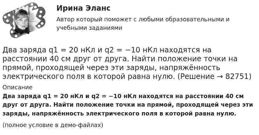     
            Описание
            Два заряда q1 = 20 нКл и q2 = −10 нКл находятся на расстоянии 40 см друг от друга. Найти положение точки на прямой, проходящей через эти заряды, напряжённость электрического поля в которой равна нулю.(полное условие в демо-файлах)   
            
            
            Два заряда Q1 = 1 нКл и Q2 = – 3 нКл находятся на расстоянии r = 20 см друг от друга. Найти напряжённость и потенциал в точке поля, расположенной на продолжении линии, соединяющей заряды, на расстоянии r1 = 10 см от первого заряда.Два заряда q1 = 20 нКл и q2 = −10 нКл находятся на расстоянии 40 см друг от друга. Найти положение точки на прямой, проходящей через эти заряды, напряжённость электрического поля в которой равна нулю.Два заряда Q1 = 2 нКл и Q2 = 3 нКл расположены на расстоянии r = 25 см друг от друга. Вычислить напряжённость поля в точке, лежащей посередине между зарядами.Два заряда q1 = – 5 нКл и q2 = 2 нКл находятся на расстоянии r = 12 см один от другого. Найти напряжённость E и потенциал j поля, созданного этими зарядами в точке, расположенной между зарядами на линии, соединяющей заряды, Два заряда Q1, Q2 находятся в некоторой среде на расстоянии r друг от друга. Определить напряжённость поля в точке, расположенной на расстоянии а от середины линии, соединяющей два заряда.Два заряда взаимодействуют в вакууме на расстоянии 2,2·10-2 м с такой же силой, как в трансформаторном масле на расстоянии 1,48 см. Какова диэлектрическая проницаемость трансформаторного масла?Два заряда, находясь в воздухе на расстоянии 5 см, взаимодействуют друг с другом с силой 120 мкH, а в некоторой жидкости на расстоянии 10 см - с силой 15 мкН. Какова диэлектрическая проницаемость жидкости?Два длинных тонких провода, расположенных параллельно на расстоянии d друг от друга, равномерно заряжены разноимёнными зарядами с линейной плотностью + t и − t. Два задания (одно в MS Excel, второе в Консультант Плюс)Два заряда Q1 = – 10 нКл и Q2 = 20 нКл расположены на расстоянии r = 20 см друг от друга. Найти напряжённость и потенциал в точке, лежащей посередине между зарядами.Два заряда q1 = – 1 нКл, q2 = 30 нКл находятся на расстоянии l = 12 см друг от друга. Вычислить напряжённость поля в точке, лежащей посередине между зарядами.Два заряда q1 = 1 нКл и q2 = – 1,5 нКл находятся на расстоянии d = 10 см друг от друга. Найти напряжённость E и потенциал j поля, созданного этими зарядами в точке поля, расположенной на продолжении линии, соединяющей заряды, Два заряда q1 = – 1 нКл и q2 = 2 нКл находятся на расстоянии d = 20 см один от другого. Найти напряжённость E и потенциал j поля, созданного этими зарядами в точке, расположенной между зарядами на линии,Два заряда Q1 = – 1 нКл и Q2 = – 30 нКл расположены на расстоянии r = 25 см друг от друга. Вычислить напряжённость поля в точке, лежащей посередине между зарядами.