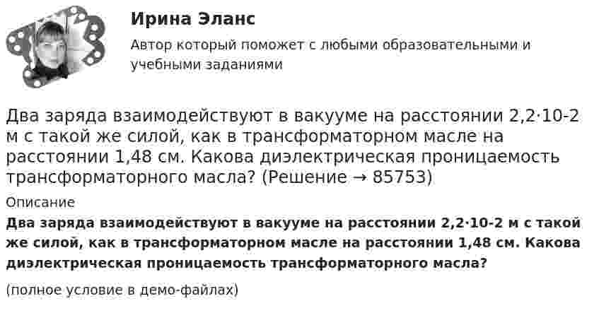     
            Описание
            Два заряда взаимодействуют в вакууме на расстоянии 2,2·10-2 м с такой же силой, как в трансформаторном масле на расстоянии 1,48 см. Какова диэлектрическая проницаемость трансформаторного масла?(полное условие в демо-файлах)   
            
            
            Два заряда Q1, Q2 находятся в некоторой среде на расстоянии r друг от друга. Определить напряжённость поля в точке, расположенной на расстоянии а от середины линии, соединяющей два заряда.Два заряда взаимодействуют в вакууме на расстоянии 2,2·10-2 м с такой же силой, как в трансформаторном масле на расстоянии 1,48 см. Какова диэлектрическая проницаемость трансформаторного масла?Два заряда, находясь в воздухе на расстоянии 5 см, взаимодействуют друг с другом с силой 120 мкH, а в некоторой жидкости на расстоянии 10 см - с силой 15 мкН. Какова диэлектрическая проницаемость жидкости?Два заряда, находясь в воздухе на расстоянии 5 см, действуют друг на друга с силой 12·10-5 Н, а в некоторой непроводящей жидкости на расстоянии 10 см, с силой 1,5·10-5 Н. Какова относительная диэлектрическая проницаемость жидкости?Два заряда по 0,2 мкКл каждый расположены на горизонтали на расстоянии 40 см друг от друга. Найти напряжённость и потенциал поля в точке, удалённой на 25 см от каждого из зарядов.Два заряженных шарика подвешены на шелковых нитях длиной 1 м. Вес шариков 50 г и заряд 14,2 нКл. Определить на какое расстояние разошлись шарики при условии, что угол отклонения мал.Два инструмента, содействующих менеджеру проекта в организации команды, способной работать в соответствии с целями и задачи проекта – это структурная схема организации и….Два заряда q1 = 1 нКл и q2 = – 1,5 нКл находятся на расстоянии d = 10 см друг от друга. Найти напряжённость E и потенциал j поля, созданного этими зарядами в точке поля, расположенной на продолжении линии, соединяющей заряды, Два заряда q1 = – 1 нКл и q2 = 2 нКл находятся на расстоянии d = 20 см один от другого. Найти напряжённость E и потенциал j поля, созданного этими зарядами в точке, расположенной между зарядами на линии,Два заряда Q1 = – 1 нКл и Q2 = – 30 нКл расположены на расстоянии r = 25 см друг от друга. Вычислить напряжённость поля в точке, лежащей посередине между зарядами.Два заряда Q1 = 1 нКл и Q2 = – 3 нКл находятся на расстоянии l = 10 см друг от друга. Найти напряжённость и потенциал в точке поля, расположенной на продолжении линии, соединяющей заряды, на расстоянии r = 10 см от первого заряда.Два заряда Q1 = 1 нКл и Q2 = – 3 нКл находятся на расстоянии r = 20 см друг от друга. Найти напряжённость и потенциал в точке поля, расположенной на продолжении линии, соединяющей заряды, на расстоянии r1 = 10 см от первого заряда.Два заряда q1 = 20 нКл и q2 = −10 нКл находятся на расстоянии 40 см друг от друга. Найти положение точки на прямой, проходящей через эти заряды, напряжённость электрического поля в которой равна нулю.Два заряда Q1 = 2 нКл и Q2 = 3 нКл расположены на расстоянии r = 25 см друг от друга. Вычислить напряжённость поля в точке, лежащей посередине между зарядами.