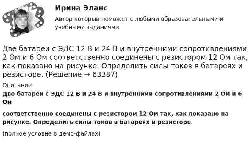     
            Описание
            Две батареи с ЭДС 12 В и 24 В и внутренними сопротивлениями 2 Ом и 6 Омсоответственно соединены с резистором 12 Ом так, как показано на рисунке. Определить силы токов в батареях и резисторе.(полное условие в демо-файлах)   
            
            
            Две батареи, имеющие Э.Д.С. e1 = 12 В и e2 = 24 В, и внутренние сопротивления r1 = 2 Ом и r2 = 6 Ом соответственно, подключены к проводнику с сопротивлением R = 16 Ом, как показано на рис. Две батареи с ЭДС 12 В и 24 В и внутренними сопротивлениями 2 Ом и 6 Ом  соответственно соединены с резистором 12 Ом так, как показано на рисунке. Определить силы токов в батареях и резисторе.Две бесконечно длинные равномерно заряженные нити с линейной плотностью зарядов 6·10-5 Кл/м расположены на расстоянии 0,2 м друг от друга. Найти напряжённость электрического поля, созданного в точке, удалённой на 0,2 м от каждой нити.Две бесконечно длинные равномерно заряженные нити с линейной плотностью зарядов 6*10-8 Кл/м и -3*10-9 Кл/м расположены параллельно на расстоянии 12 см друг от друга. Две бесконечно длинные равномерно заряженные нити с линейной плотностью зарядов t1 = 6*10-8 Кл/м и t2 = – 3*10-9 Кл/м расположены параллельно на расстоянии r = 12 см друг от друга. На каком расстоянии от первой нитиДве бесконечно длинные равномерно заряженные нити с линейными плотностями зарядов  т1 = 6·10-9 Кл/м и т2 = – 3·10-9 Кл/м расположены параллельно на расстоянии 12 см друг от друга. Установить геометрическое место точекДве бесконечные вертикальные плоскости имеют поверхностные плотности заряда σ1 и σ2. Через малые отверстия, не касаясь плоскостей, перпендикулярно им проходит тонкая заряженная нить бесконечной длиныДВГУПС Экономикам материально-технического снабжения Вариант 8 (Задания 2,22,26,29,30,31,34). Машиностроительный завод выпускает станки типа А. В плановом периоде предполагается освоить производство токарного станка Б. Две  автомашины  движутся  по  дорогам,  угол  между   которыми α=60°. Скорость автомашин v1 = 54 км/ч и v2=72 км/ч. С какой скоростью v удаляются машины одна от другой?Две автомашины движутся по дорогам, угол между которыми а = 60°. Скорость автомашин u1 = 54 км/ч и u2 = 72 км/ч. С какой скоростью u удаляются машины одна от другой?Две батареи (e1 = 10 В, r1 = 1 Ом, e2 = 8 В, r1 = 2 Ом) и реостат (R = 6 Ом) соединены, как показано на рисунке. Определите силу тока в батареях и реостате.Две батареи (e1 = 10 В, r1 = 2 Ом, e2 = 24 B, r2 = 6 Ом) и проводники сопротивлением R1 = 12 Ом и R2 = 8 Ом соединены, как показано на рис. Определить силу тока в батареях и проводниках.Две батареи аккумуляторов (e1 = 10 В, r1 = 1 Ом; e2 = 8 В, r2 = 2 Ом) и реостат (R = 6 Ом) соединены, как показано на рисунке. Определить силу тока в батареях и реостате.Две батареи аккумуляторов имеют ЭДС e1 = 2 В и e2 = 3 В, резистор R2 имеет сопротивление 1,5 кОм, сопротивление амперметра RA = 0,5 кОм (рис.). Падение напряжения U1 на резисторе с сопротивлением R1 равно 1 В