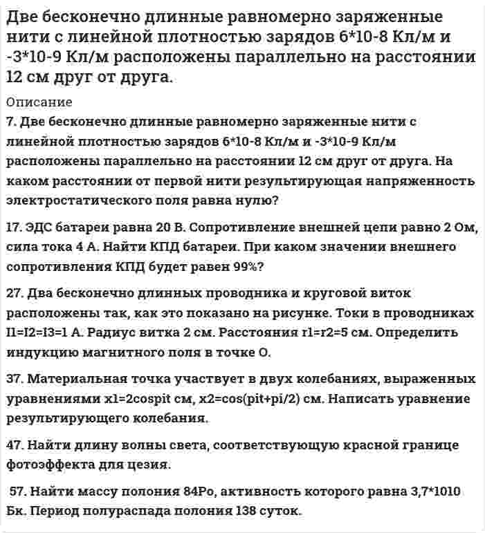      
          Описание
           1. Движущийся электрон локализован в области с линейными размерами порядка 10-8 см. Найти неопределенность его скорости. 2. Найти во сколько раз скорость электрона на первой боровской орбите атома водорода отличается от скорости электрона на той же орбите однократно ионизированного атома гелия. 3. D-линия натрия излучается в результате такого перехода электрона с одной орбиты на другую, при котором энергия атома уменьшается на 3,37·10-19<sup style=color: windowtext;> </sup>Дж. Определить длину волны D-линии натрия. 4. Атомарный водород, получив энергии 13,6 эВ, перешёл в возбуждённое состояние. Сколько спектральных линий возникает при переходе атомов в нормальное состояние? Найти наименьшую и наибольшую длины волн возникших линий. 5. Частицу поместили в потенциальный ящик. Вычислить отношение вероятностей нахождения частицы во втором и третьем возбужденных состояниях в первой четверти ящика. 6. Будет ли электрон иметь дискретный спектр, если его поместить в потенциальный ящик шириной 2 см? Почему? 7. Написать формулу электронного строения атома хлора Cl. 8. За 1 год начальное количество радиоактивного изотопа уменьшилось в 3 раза. Во сколько раз оно уменьшится за два года? 9. Вследствие радиоактивного распада 92U238 превращается в 82Pb206. Сколько α и β-распадов он при этом испытывает? 10. Энергия связи ядра, состоящего из двух протонов и одного нейтрона равна 7,72 МэВ. Определить массу нейтрального атома, имеющего это ядро.  
            
            
            Две бесконечно длинные равномерно заряженные нити с линейной плотностью зарядов 6·10-5 Кл/м расположены на расстоянии 0,2 м друг от друга. Найти напряжённость электрического поля, созданного в точке, удалённой на 0,2 м от каждой нити.Две бесконечно длинные равномерно заряженные нити с линейной плотностью зарядов 6*10-8 Кл/м и -3*10-9 Кл/м расположены параллельно на расстоянии 12 см друг от друга. Две бесконечно длинные равномерно заряженные нити с линейной плотностью зарядов t1 = 6*10-8 Кл/м и t2 = – 3*10-9 Кл/м расположены параллельно на расстоянии r = 12 см друг от друга. На каком расстоянии от первой нитиДве бесконечно длинные равномерно заряженные нити с линейными плотностями зарядов  т1 = 6·10-9 Кл/м и т2 = – 3·10-9 Кл/м расположены параллельно на расстоянии 12 см друг от друга. Установить геометрическое место точекДве бесконечные вертикальные плоскости имеют поверхностные плотности заряда σ1 и σ2. Через малые отверстия, не касаясь плоскостей, перпендикулярно им проходит тонкая заряженная нить бесконечной длиныДве бесконечные длинные параллельные нити находятся на расстоянии a = 5 см друг от друга. На нитях равномерно распределены заряды с линейными плотностями t1 = − 5·10-9 Кл/м и t2 = + 10·10-9 Кл/мДве бесконечные параллельные пластины заряжены с поверхностной плотнос-тью заряда 1 нКл/м2 и -3 нКл/м2. Определить напряжённость поля в точках, расположен-ных между пластинами и вне пластин.Две автомашины движутся по дорогам, угол между которыми а = 60°. Скорость автомашин u1 = 54 км/ч и u2 = 72 км/ч. С какой скоростью u удаляются машины одна от другой?Две батареи (e1 = 10 В, r1 = 1 Ом, e2 = 8 В, r1 = 2 Ом) и реостат (R = 6 Ом) соединены, как показано на рисунке. Определите силу тока в батареях и реостате.Две батареи (e1 = 10 В, r1 = 2 Ом, e2 = 24 B, r2 = 6 Ом) и проводники сопротивлением R1 = 12 Ом и R2 = 8 Ом соединены, как показано на рис. Определить силу тока в батареях и проводниках.Две батареи аккумуляторов (e1 = 10 В, r1 = 1 Ом; e2 = 8 В, r2 = 2 Ом) и реостат (R = 6 Ом) соединены, как показано на рисунке. Определить силу тока в батареях и реостате.Две батареи аккумуляторов имеют ЭДС e1 = 2 В и e2 = 3 В, резистор R2 имеет сопротивление 1,5 кОм, сопротивление амперметра RA = 0,5 кОм (рис.). Падение напряжения U1 на резисторе с сопротивлением R1 равно 1 ВДве батареи аккумуляторов с ЭДС e1 = 130 В и e2 = 117 В и три резистора с сопротивлениями R1 = 1 Ом, R2 = 0,6 Ом и R3 = 24 Ом соединены, как показано на рисунке 7. Пренебрегая внутренними сопротивлениями батарейДве батареи, имеющие Э.Д.С. e1 = 12 В и e2 = 24 В, и внутренние сопротивления r1 = 2 Ом и r2 = 6 Ом соответственно, подключены к проводнику с сопротивлением R = 16 Ом, как показано на рис. 
