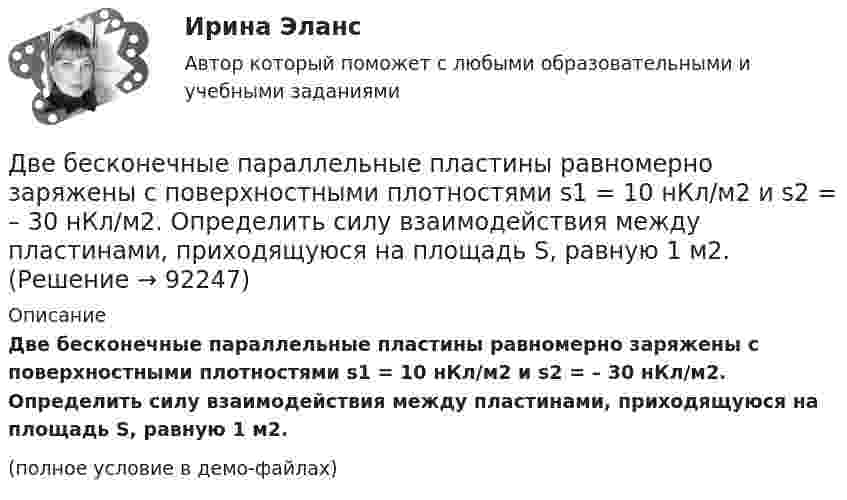     
            Описание
            Две бесконечные параллельные пластины равномерно заряжены с поверхностными плотностями s1 = 10 нКл/м2 и s2 = – 30 нКл/м2. Определить силу взаимодействия между пластинами, приходящуюся на площадь S, равную 1 м2.(полное условие в демо-файлах)   
            
            
            Две бесконечные параллельные пластины заряжены с поверхностной плотнос-тью заряда 1 нКл/м2 и -3 нКл/м2. Определить напряжённость поля в точках, расположен-ных между пластинами и вне пластин.Две бесконечные параллельные пластины равномерно заряжены с поверхностными плотностями s1 = 10 нКл/м2 и s2 = – 30 нКл/м2. Определить силу взаимодействия между пластинами, приходящуюся на площадь S, равную 1 м2.Две бесконечные параллельные плоскости находятся на расстоянии d = 0,5 см друг от друга. На плоскостях равномерно распределены заряды с поверхностными плотностями s1 = 0,2 мкКл/м2 и s2 = - 0,3 мкКл/м2.Две бесконечные параллельные плоскости находятся на расстоянии d = 0,5 см друг от друга. На плоскостях равномерно распределены заряды с поверхностными плотностями s1 = 0,2 мкКл/м2 и s2 = - 0,3 мкКл/м2.Две бесконечные параллельные плоскости находятся на расстоянии d = 1 см друг от друга. Плоскости несут равномерно распределённые по поверхностям заряды с плотностями s1 = 0,2 мкКл/м2 и s2 = 0,5 мкКл/м2. Две бесконечные параллельные плоскости находятся на расстоянии d = 1 см друг от друга. Плоскости несут равномерно распределённые по поверхностям заряды с плотностями s1 = 0,2 мкКл/м2 и s2 = 0,5 мкКл/м2. Найти разность потенциалов U пластин.Две гири массами 2 кг и 3 кг соединены невесомой нерастяжимой нитью, перекинутой через блок, массой 1 кг. Блок является однородным диском. Определить: ускорение a, с которым движутся гири; силы натяжения T1 и T2 нитей; кинетическую энергию E Две батареи, имеющие Э.Д.С. e1 = 12 В и e2 = 24 В, и внутренние сопротивления r1 = 2 Ом и r2 = 6 Ом соответственно, подключены к проводнику с сопротивлением R = 16 Ом, как показано на рис. Две батареи с ЭДС 12 В и 24 В и внутренними сопротивлениями 2 Ом и 6 Ом  соответственно соединены с резистором 12 Ом так, как показано на рисунке. Определить силы токов в батареях и резисторе.Две бесконечно длинные равномерно заряженные нити с линейной плотностью зарядов 6·10-5 Кл/м расположены на расстоянии 0,2 м друг от друга. Найти напряжённость электрического поля, созданного в точке, удалённой на 0,2 м от каждой нити.Две бесконечно длинные равномерно заряженные нити с линейной плотностью зарядов 6*10-8 Кл/м и -3*10-9 Кл/м расположены параллельно на расстоянии 12 см друг от друга. Две бесконечно длинные равномерно заряженные нити с линейной плотностью зарядов t1 = 6*10-8 Кл/м и t2 = – 3*10-9 Кл/м расположены параллельно на расстоянии r = 12 см друг от друга. На каком расстоянии от первой нитиДве бесконечно длинные равномерно заряженные нити с линейными плотностями зарядов  т1 = 6·10-9 Кл/м и т2 = – 3·10-9 Кл/м расположены параллельно на расстоянии 12 см друг от друга. Установить геометрическое место точекДве бесконечные вертикальные плоскости имеют поверхностные плотности заряда σ1 и σ2. Через малые отверстия, не касаясь плоскостей, перпендикулярно им проходит тонкая заряженная нить бесконечной длины