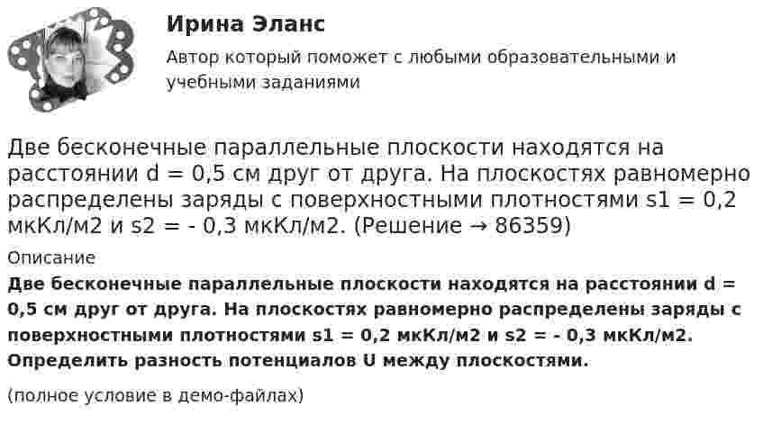     
            Описание
            Две бесконечные параллельные плоскости находятся на расстоянии d = 0,5 см друг от друга. На плоскостях равномерно распределены заряды с поверхностными плотностями s1 = 0,2 мкКл/м2 и s2 = - 0,3 мкКл/м2. Определить разность потенциалов U между плоскостями.(полное условие в демо-файлах)   
            
            
            Две бесконечные параллельные плоскости находятся на расстоянии d = 0,5 см друг от друга. На плоскостях равномерно распределены заряды с поверхностными плотностями s1 = 0,2 мкКл/м2 и s2 = - 0,3 мкКл/м2.Две бесконечные параллельные плоскости находятся на расстоянии d = 0,5 см друг от друга. На плоскостях равномерно распределены заряды с поверхностными плотностями s1 = 0,2 мкКл/м2 и s2 = - 0,3 мкКл/м2.Две бесконечные параллельные плоскости находятся на расстоянии d = 1 см друг от друга. Плоскости несут равномерно распределённые по поверхностям заряды с плотностями s1 = 0,2 мкКл/м2 и s2 = 0,5 мкКл/м2. Две бесконечные параллельные плоскости находятся на расстоянии d = 1 см друг от друга. Плоскости несут равномерно распределённые по поверхностям заряды с плотностями s1 = 0,2 мкКл/м2 и s2 = 0,5 мкКл/м2. Найти разность потенциалов U пластин.Две гири массами 2 кг и 3 кг соединены невесомой нерастяжимой нитью, перекинутой через блок, массой 1 кг. Блок является однородным диском. Определить: ускорение a, с которым движутся гири; силы натяжения T1 и T2 нитей; кинетическую энергию E Две гири массами m_1  и m_2   (m_1>m_2 ) соединены нитью, перекинутой через невесомый блок, причем гиря меньшей массы расположена по высоте на h ниже более тяжелой. Если предоставить гирям двигаться под действием силы тяжести, то через время t гириДве гири разного веса соединены нитью и перекинуты через блок, момент инерции которого 50 кг·м2 и радиус 40 см. Блок вращается с трением и момент сил трения равен Mтр = 100 Н·м.Две бесконечно длинные равномерно заряженные нити с линейной плотностью зарядов 6·10-5 Кл/м расположены на расстоянии 0,2 м друг от друга. Найти напряжённость электрического поля, созданного в точке, удалённой на 0,2 м от каждой нити.Две бесконечно длинные равномерно заряженные нити с линейной плотностью зарядов 6*10-8 Кл/м и -3*10-9 Кл/м расположены параллельно на расстоянии 12 см друг от друга. Две бесконечно длинные равномерно заряженные нити с линейной плотностью зарядов t1 = 6*10-8 Кл/м и t2 = – 3*10-9 Кл/м расположены параллельно на расстоянии r = 12 см друг от друга. На каком расстоянии от первой нитиДве бесконечно длинные равномерно заряженные нити с линейными плотностями зарядов  т1 = 6·10-9 Кл/м и т2 = – 3·10-9 Кл/м расположены параллельно на расстоянии 12 см друг от друга. Установить геометрическое место точекДве бесконечные вертикальные плоскости имеют поверхностные плотности заряда σ1 и σ2. Через малые отверстия, не касаясь плоскостей, перпендикулярно им проходит тонкая заряженная нить бесконечной длиныДве бесконечные длинные параллельные нити находятся на расстоянии a = 5 см друг от друга. На нитях равномерно распределены заряды с линейными плотностями t1 = − 5·10-9 Кл/м и t2 = + 10·10-9 Кл/мДве бесконечные параллельные пластины заряжены с поверхностной плотнос-тью заряда 1 нКл/м2 и -3 нКл/м2. Определить напряжённость поля в точках, расположен-ных между пластинами и вне пластин.