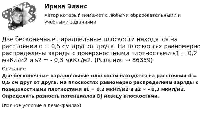     
            Описание
            Две бесконечные параллельные плоскости находятся на расстоянии d = 0,5 см друг от друга. На плоскостях равномерно распределены заряды с поверхностными плотностями s1 = 0,2 мкКл/м2 и s2 = - 0,3 мкКл/м2. Определить разность потенциалов Dj между плоскостями.(полное условие в демо-файлах)   
            
            
            Две бесконечные параллельные пластины равномерно заряжены с поверхностными плотностями s1 = 10 нКл/м2 и s2 = – 30 нКл/м2. Определить силу взаимодействия между пластинами, приходящуюся на площадь S, равную 1 м2.Две бесконечные параллельные плоскости находятся на расстоянии d = 0,5 см друг от друга. На плоскостях равномерно распределены заряды с поверхностными плотностями s1 = 0,2 мкКл/м2 и s2 = - 0,3 мкКл/м2.Две бесконечные параллельные плоскости находятся на расстоянии d = 0,5 см друг от друга. На плоскостях равномерно распределены заряды с поверхностными плотностями s1 = 0,2 мкКл/м2 и s2 = - 0,3 мкКл/м2.Две бесконечные параллельные плоскости находятся на расстоянии d = 1 см друг от друга. Плоскости несут равномерно распределённые по поверхностям заряды с плотностями s1 = 0,2 мкКл/м2 и s2 = 0,5 мкКл/м2. Две бесконечные параллельные плоскости находятся на расстоянии d = 1 см друг от друга. Плоскости несут равномерно распределённые по поверхностям заряды с плотностями s1 = 0,2 мкКл/м2 и s2 = 0,5 мкКл/м2. Найти разность потенциалов U пластин.Две гири массами 2 кг и 3 кг соединены невесомой нерастяжимой нитью, перекинутой через блок, массой 1 кг. Блок является однородным диском. Определить: ускорение a, с которым движутся гири; силы натяжения T1 и T2 нитей; кинетическую энергию E Две гири массами m_1  и m_2   (m_1>m_2 ) соединены нитью, перекинутой через невесомый блок, причем гиря меньшей массы расположена по высоте на h ниже более тяжелой. Если предоставить гирям двигаться под действием силы тяжести, то через время t гириДве батареи с ЭДС 12 В и 24 В и внутренними сопротивлениями 2 Ом и 6 Ом  соответственно соединены с резистором 12 Ом так, как показано на рисунке. Определить силы токов в батареях и резисторе.Две бесконечно длинные равномерно заряженные нити с линейной плотностью зарядов 6·10-5 Кл/м расположены на расстоянии 0,2 м друг от друга. Найти напряжённость электрического поля, созданного в точке, удалённой на 0,2 м от каждой нити.Две бесконечно длинные равномерно заряженные нити с линейной плотностью зарядов 6*10-8 Кл/м и -3*10-9 Кл/м расположены параллельно на расстоянии 12 см друг от друга. Две бесконечно длинные равномерно заряженные нити с линейной плотностью зарядов t1 = 6*10-8 Кл/м и t2 = – 3*10-9 Кл/м расположены параллельно на расстоянии r = 12 см друг от друга. На каком расстоянии от первой нитиДве бесконечно длинные равномерно заряженные нити с линейными плотностями зарядов  т1 = 6·10-9 Кл/м и т2 = – 3·10-9 Кл/м расположены параллельно на расстоянии 12 см друг от друга. Установить геометрическое место точекДве бесконечные вертикальные плоскости имеют поверхностные плотности заряда σ1 и σ2. Через малые отверстия, не касаясь плоскостей, перпендикулярно им проходит тонкая заряженная нить бесконечной длиныДве бесконечные длинные параллельные нити находятся на расстоянии a = 5 см друг от друга. На нитях равномерно распределены заряды с линейными плотностями t1 = − 5·10-9 Кл/м и t2 = + 10·10-9 Кл/м