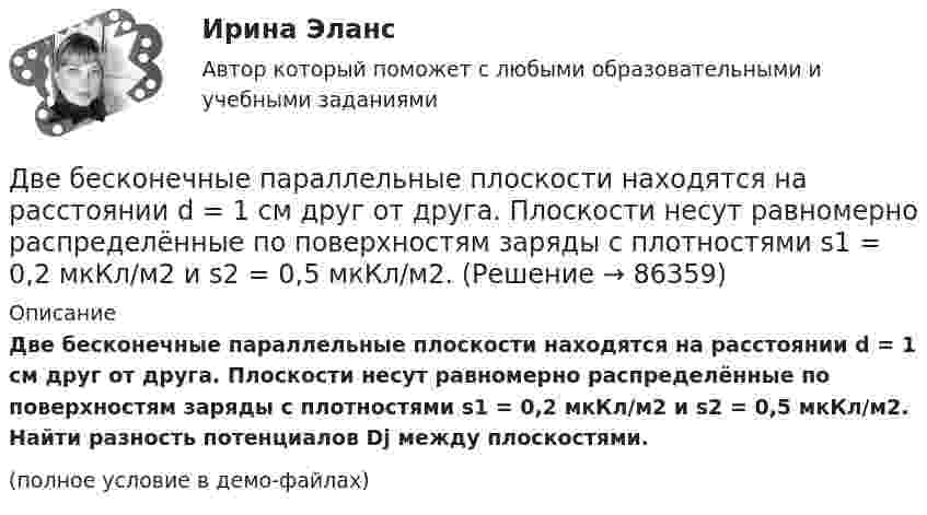     
            Описание
            Две бесконечные параллельные плоскости находятся на расстоянии d = 1 см друг от друга. Плоскости несут равномерно распределённые по поверхностям заряды с плотностями s1 = 0,2 мкКл/м2 и s2 = 0,5 мкКл/м2. Найти разность потенциалов Dj между плоскостями.(полное условие в демо-файлах)   
            
            
            Две бесконечные параллельные плоскости находятся на расстоянии d = 0,5 см друг от друга. На плоскостях равномерно распределены заряды с поверхностными плотностями s1 = 0,2 мкКл/м2 и s2 = - 0,3 мкКл/м2.Две бесконечные параллельные плоскости находятся на расстоянии d = 1 см друг от друга. Плоскости несут равномерно распределённые по поверхностям заряды с плотностями s1 = 0,2 мкКл/м2 и s2 = 0,5 мкКл/м2. Две бесконечные параллельные плоскости находятся на расстоянии d = 1 см друг от друга. Плоскости несут равномерно распределённые по поверхностям заряды с плотностями s1 = 0,2 мкКл/м2 и s2 = 0,5 мкКл/м2. Найти разность потенциалов U пластин.Две гири массами 2 кг и 3 кг соединены невесомой нерастяжимой нитью, перекинутой через блок, массой 1 кг. Блок является однородным диском. Определить: ускорение a, с которым движутся гири; силы натяжения T1 и T2 нитей; кинетическую энергию E Две гири массами m_1  и m_2   (m_1>m_2 ) соединены нитью, перекинутой через невесомый блок, причем гиря меньшей массы расположена по высоте на h ниже более тяжелой. Если предоставить гирям двигаться под действием силы тяжести, то через время t гириДве гири разного веса соединены нитью и перекинуты через блок, момент инерции которого 50 кг·м2 и радиус 40 см. Блок вращается с трением и момент сил трения равен Mтр = 100 Н·м.Две гири разного веса соединены нитью и перекинуты через блок, момент инерции которого I = 50 кг·м2 и радиус R = 20 см. Блок вращается с трением, и момент сил трения равен Mтр = 98,1 Н·м.Две бесконечно длинные равномерно заряженные нити с линейной плотностью зарядов 6*10-8 Кл/м и -3*10-9 Кл/м расположены параллельно на расстоянии 12 см друг от друга. Две бесконечно длинные равномерно заряженные нити с линейной плотностью зарядов t1 = 6*10-8 Кл/м и t2 = – 3*10-9 Кл/м расположены параллельно на расстоянии r = 12 см друг от друга. На каком расстоянии от первой нитиДве бесконечно длинные равномерно заряженные нити с линейными плотностями зарядов  т1 = 6·10-9 Кл/м и т2 = – 3·10-9 Кл/м расположены параллельно на расстоянии 12 см друг от друга. Установить геометрическое место точекДве бесконечные вертикальные плоскости имеют поверхностные плотности заряда σ1 и σ2. Через малые отверстия, не касаясь плоскостей, перпендикулярно им проходит тонкая заряженная нить бесконечной длиныДве бесконечные длинные параллельные нити находятся на расстоянии a = 5 см друг от друга. На нитях равномерно распределены заряды с линейными плотностями t1 = − 5·10-9 Кл/м и t2 = + 10·10-9 Кл/мДве бесконечные параллельные пластины заряжены с поверхностной плотнос-тью заряда 1 нКл/м2 и -3 нКл/м2. Определить напряжённость поля в точках, расположен-ных между пластинами и вне пластин.Две бесконечные параллельные пластины равномерно заряжены с поверхностными плотностями s1 = 10 нКл/м2 и s2 = – 30 нКл/м2. Определить силу взаимодействия между пластинами, приходящуюся на площадь S, равную 1 м2.
