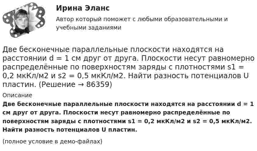     
            Описание
            Две бесконечные параллельные плоскости находятся на расстоянии d = 1 см друг от друга. Плоскости несут равномерно распределённые по поверхностям заряды с плотностями s1 = 0,2 мкКл/м2 и s2 = 0,5 мкКл/м2. Найти разность потенциалов U пластин.(полное условие в демо-файлах)   
            
            
            Две бесконечные параллельные плоскости находятся на расстоянии d = 1 см друг от друга. Плоскости несут равномерно распределённые по поверхностям заряды с плотностями s1 = 0,2 мкКл/м2 и s2 = 0,5 мкКл/м2. Две бесконечные параллельные плоскости находятся на расстоянии d = 1 см друг от друга. Плоскости несут равномерно распределённые по поверхностям заряды с плотностями s1 = 0,2 мкКл/м2 и s2 = 0,5 мкКл/м2. Найти разность потенциалов U пластин.Две гири массами 2 кг и 3 кг соединены невесомой нерастяжимой нитью, перекинутой через блок, массой 1 кг. Блок является однородным диском. Определить: ускорение a, с которым движутся гири; силы натяжения T1 и T2 нитей; кинетическую энергию E Две гири массами m_1  и m_2   (m_1>m_2 ) соединены нитью, перекинутой через невесомый блок, причем гиря меньшей массы расположена по высоте на h ниже более тяжелой. Если предоставить гирям двигаться под действием силы тяжести, то через время t гириДве гири разного веса соединены нитью и перекинуты через блок, момент инерции которого 50 кг·м2 и радиус 40 см. Блок вращается с трением и момент сил трения равен Mтр = 100 Н·м.Две гири разного веса соединены нитью и перекинуты через блок, момент инерции которого I = 50 кг·м2 и радиус R = 20 см. Блок вращается с трением, и момент сил трения равен Mтр = 98,1 Н·м.Две гири разной массы соединены нитью и перекинуты через блок, момент инерции которого равен 50 кг·м2 и радиус 20 см. Блок вращается с трением и момент сил трения равен 98,1 Н·м.Две бесконечно длинные равномерно заряженные нити с линейной плотностью зарядов t1 = 6*10-8 Кл/м и t2 = – 3*10-9 Кл/м расположены параллельно на расстоянии r = 12 см друг от друга. На каком расстоянии от первой нитиДве бесконечно длинные равномерно заряженные нити с линейными плотностями зарядов  т1 = 6·10-9 Кл/м и т2 = – 3·10-9 Кл/м расположены параллельно на расстоянии 12 см друг от друга. Установить геометрическое место точекДве бесконечные вертикальные плоскости имеют поверхностные плотности заряда σ1 и σ2. Через малые отверстия, не касаясь плоскостей, перпендикулярно им проходит тонкая заряженная нить бесконечной длиныДве бесконечные длинные параллельные нити находятся на расстоянии a = 5 см друг от друга. На нитях равномерно распределены заряды с линейными плотностями t1 = − 5·10-9 Кл/м и t2 = + 10·10-9 Кл/мДве бесконечные параллельные пластины заряжены с поверхностной плотнос-тью заряда 1 нКл/м2 и -3 нКл/м2. Определить напряжённость поля в точках, расположен-ных между пластинами и вне пластин.Две бесконечные параллельные пластины равномерно заряжены с поверхностными плотностями s1 = 10 нКл/м2 и s2 = – 30 нКл/м2. Определить силу взаимодействия между пластинами, приходящуюся на площадь S, равную 1 м2.Две бесконечные параллельные плоскости находятся на расстоянии d = 0,5 см друг от друга. На плоскостях равномерно распределены заряды с поверхностными плотностями s1 = 0,2 мкКл/м2 и s2 = - 0,3 мкКл/м2.