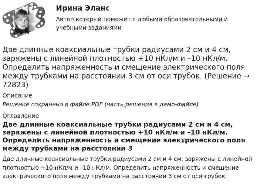     
            Описание
            Решение сохранено в файле PDF (часть решения в демо-файле) 
            Оглавление
            Две длинные коаксиальные трубки радиусами 2 см и 4 см, заряжены с линейной плотностью +10 нКл/м и –10 нКл/м. Определить напряженность и смещение электрического поля между трубками на расстоянии 3 см от оси трубок.  
            
            
            Две группы из 3 последовательно соединённых элементов соединены параллельно. ЭДС e каждого элемента равна 1,2 В, внутреннее сопротивление r = 0,2 Ом. Полученная батарея замкнута на внешнее сопротивление R = 1,5 Ом. Две длинные коаксиальные трубки радиусами 2 см и 4 см, заряжены с линейной плотностью +10 нКл/м и –10 нКл/м. Определить напряженность и смещение электрического поля между трубками на расстоянии 3 см от оси трубок.Две длинные одноимённо заряженные нити расположены на расстоянии 10 см друг от друга. Линейная плотность заряда на нитях t1 = t2 = 10 мкКл/м. Найти модуль и направление результирующего электрического поляДве длинные прямые параллельные нити находятся на расстоянии 10 cм друг от друга. На нитях равномерно распределены заряды с линейными плотностями 0,4 и -0,3 нКл/см. Определить напряжённость электрического поляДве длинные прямые параллельные нити находятся на расстоянии 10 cм друг от друга. На нитях равномерно распределены заряды с линейными плотностями 3 и -4 нКл/см. Определить напряжённость электрического поля Две длинные прямые параллельные нити находятся на расстоянии d = 5 см друг от друга. На нитях равномерно распределены заряды с линейными плотностямиДве длинные прямые параллельные нити находятся на расстоянии d = 5 см друг от друга. На нитях равномерно распределены заряды с линейными плотностями t1 = -5 мкКл/см и t2 = 10 мкКл/см. Две бесконечные параллельные плоскости находятся на расстоянии d = 0,5 см друг от друга. На плоскостях равномерно распределены заряды с поверхностными плотностями s1 = 0,2 мкКл/м2 и s2 = - 0,3 мкКл/м2.Две бесконечные параллельные плоскости находятся на расстоянии d = 1 см друг от друга. Плоскости несут равномерно распределённые по поверхностям заряды с плотностями s1 = 0,2 мкКл/м2 и s2 = 0,5 мкКл/м2. Две бесконечные параллельные плоскости находятся на расстоянии d = 1 см друг от друга. Плоскости несут равномерно распределённые по поверхностям заряды с плотностями s1 = 0,2 мкКл/м2 и s2 = 0,5 мкКл/м2. Найти разность потенциалов U пластин.Две гири массами 2 кг и 3 кг соединены невесомой нерастяжимой нитью, перекинутой через блок, массой 1 кг. Блок является однородным диском. Определить: ускорение a, с которым движутся гири; силы натяжения T1 и T2 нитей; кинетическую энергию E Две гири массами m_1  и m_2   (m_1>m_2 ) соединены нитью, перекинутой через невесомый блок, причем гиря меньшей массы расположена по высоте на h ниже более тяжелой. Если предоставить гирям двигаться под действием силы тяжести, то через время t гириДве гири разного веса соединены нитью и перекинуты через блок, момент инерции которого 50 кг·м2 и радиус 40 см. Блок вращается с трением и момент сил трения равен Mтр = 100 Н·м.Две гири разного веса соединены нитью и перекинуты через блок, момент инерции которого I = 50 кг·м2 и радиус R = 20 см. Блок вращается с трением, и момент сил трения равен Mтр = 98,1 Н·м.