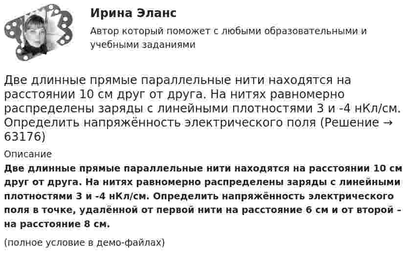     
            Описание
            Две длинные прямые параллельные нити находятся на расстоянии 10 cм друг от друга. На нитях равномерно распределены заряды с линейными плотностями 3 и -4 нКл/см. Определить напряжённость электрического поля в точке, удалённой от первой нити на расстояние 6 см и от второй – на расстояние 8 см.(полное условие в демо-файлах)   
            
            
            Две длинные прямые параллельные нити находятся на расстоянии 10 cм друг от друга. На нитях равномерно распределены заряды с линейными плотностями 0,4 и -0,3 нКл/см. Определить напряжённость электрического поляДве длинные прямые параллельные нити находятся на расстоянии 10 cм друг от друга. На нитях равномерно распределены заряды с линейными плотностями 3 и -4 нКл/см. Определить напряжённость электрического поля Две длинные прямые параллельные нити находятся на расстоянии d = 5 см друг от друга. На нитях равномерно распределены заряды с линейными плотностямиДве длинные прямые параллельные нити находятся на расстоянии d = 5 см друг от друга. На нитях равномерно распределены заряды с линейными плотностями t1 = -5 мкКл/см и t2 = 10 мкКл/см. Две длинные прямые параллельные нити находятся на расстоянии d = 5 см друг от друга. На нитях равномерно распределены заряды с линейными плотностями заряда t1 = − 5 нКл/м и t2 = 10 нКл/м. Две длинные равномерно заряженные нити с линейной плотностью зарядов 6·10-5 Кл/м расположены на расстоянии 0,2 м друг от друга. Найти напряжённость электрического поля, созданного в точке, ДВЕ ЗАДАЧИ  История государства и праваДве гири массами 2 кг и 3 кг соединены невесомой нерастяжимой нитью, перекинутой через блок, массой 1 кг. Блок является однородным диском. Определить: ускорение a, с которым движутся гири; силы натяжения T1 и T2 нитей; кинетическую энергию E Две гири массами m_1  и m_2   (m_1>m_2 ) соединены нитью, перекинутой через невесомый блок, причем гиря меньшей массы расположена по высоте на h ниже более тяжелой. Если предоставить гирям двигаться под действием силы тяжести, то через время t гириДве гири разного веса соединены нитью и перекинуты через блок, момент инерции которого 50 кг·м2 и радиус 40 см. Блок вращается с трением и момент сил трения равен Mтр = 100 Н·м.Две гири разного веса соединены нитью и перекинуты через блок, момент инерции которого I = 50 кг·м2 и радиус R = 20 см. Блок вращается с трением, и момент сил трения равен Mтр = 98,1 Н·м.Две гири разной массы соединены нитью и перекинуты через блок, момент инерции которого равен 50 кг·м2 и радиус 20 см. Блок вращается с трением и момент сил трения равен 98,1 Н·м.Две группы из 3 последовательно соединённых элементов соединены параллельно. ЭДС e каждого элемента равна 1,2 В, внутреннее сопротивление r = 0,2 Ом. Полученная батарея замкнута на внешнее сопротивление R = 1,5 Ом. Две длинные коаксиальные трубки радиусами 2 см и 4 см, заряжены с линейной плотностью +10 нКл/м и –10 нКл/м. Определить напряженность и смещение электрического поля между трубками на расстоянии 3 см от оси трубок.