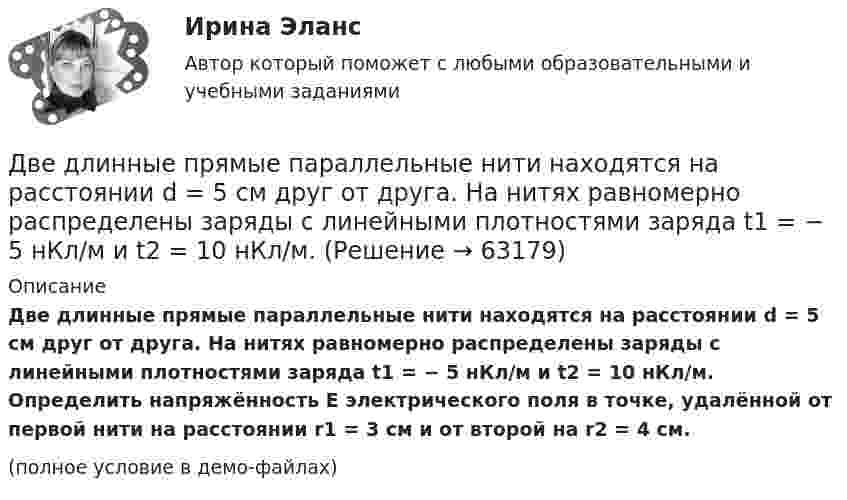     
            Описание
            Две длинные прямые параллельные нити находятся на расстоянии d = 5 см друг от друга. На нитях равномерно распределены заряды с линейными плотностями заряда t1 = − 5 нКл/м и t2 = 10 нКл/м. Определить напряжённость E электрического поля в точке, удалённой от первой нити на расстоянии r1 = 3 см и от второй на r2 = 4 см.(полное условие в демо-файлах)   
            
            
            Две длинные прямые параллельные нити находятся на расстоянии d = 5 см друг от друга. На нитях равномерно распределены заряды с линейными плотностями t1 = -5 мкКл/см и t2 = 10 мкКл/см. Две длинные прямые параллельные нити находятся на расстоянии d = 5 см друг от друга. На нитях равномерно распределены заряды с линейными плотностями заряда t1 = − 5 нКл/м и t2 = 10 нКл/м. Две длинные равномерно заряженные нити с линейной плотностью зарядов 6·10-5 Кл/м расположены на расстоянии 0,2 м друг от друга. Найти напряжённость электрического поля, созданного в точке, ДВЕ ЗАДАЧИ  История государства и праваДве задачи, массивы и циклы. С++Две задачи на постоянный токДве задачи: Нахождение оптимального плана и Транспортная задачаДве гири разного веса соединены нитью и перекинуты через блок, момент инерции которого I = 50 кг·м2 и радиус R = 20 см. Блок вращается с трением, и момент сил трения равен Mтр = 98,1 Н·м.Две гири разной массы соединены нитью и перекинуты через блок, момент инерции которого равен 50 кг·м2 и радиус 20 см. Блок вращается с трением и момент сил трения равен 98,1 Н·м.Две группы из 3 последовательно соединённых элементов соединены параллельно. ЭДС e каждого элемента равна 1,2 В, внутреннее сопротивление r = 0,2 Ом. Полученная батарея замкнута на внешнее сопротивление R = 1,5 Ом. Две длинные коаксиальные трубки радиусами 2 см и 4 см, заряжены с линейной плотностью +10 нКл/м и –10 нКл/м. Определить напряженность и смещение электрического поля между трубками на расстоянии 3 см от оси трубок.Две длинные одноимённо заряженные нити расположены на расстоянии 10 см друг от друга. Линейная плотность заряда на нитях t1 = t2 = 10 мкКл/м. Найти модуль и направление результирующего электрического поляДве длинные прямые параллельные нити находятся на расстоянии 10 cм друг от друга. На нитях равномерно распределены заряды с линейными плотностями 0,4 и -0,3 нКл/см. Определить напряжённость электрического поляДве длинные прямые параллельные нити находятся на расстоянии 10 cм друг от друга. На нитях равномерно распределены заряды с линейными плотностями 3 и -4 нКл/см. Определить напряжённость электрического поля 