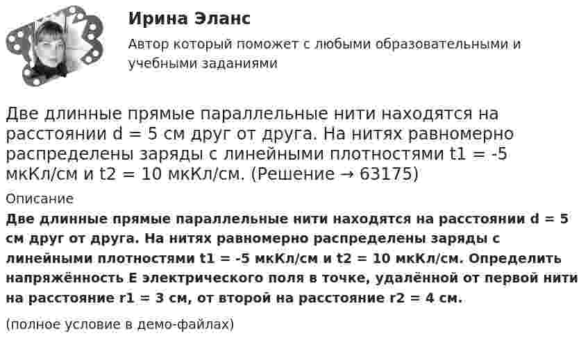     
            Описание
            Две длинные прямые параллельные нити находятся на расстоянии d = 5 см друг от друга. На нитях равномерно распределены заряды с линейными плотностями t1 = -5 мкКл/см и t2 = 10 мкКл/см. Определить напряжённость E электрического поля в точке, удалённой от первой нити на расстояние r1 = 3 см, от второй на расстояние r2 = 4 см.(полное условие в демо-файлах)   
            
            
            Две длинные прямые параллельные нити находятся на расстоянии d = 5 см друг от друга. На нитях равномерно распределены заряды с линейными плотностямиДве длинные прямые параллельные нити находятся на расстоянии d = 5 см друг от друга. На нитях равномерно распределены заряды с линейными плотностями t1 = -5 мкКл/см и t2 = 10 мкКл/см. Две длинные прямые параллельные нити находятся на расстоянии d = 5 см друг от друга. На нитях равномерно распределены заряды с линейными плотностями заряда t1 = − 5 нКл/м и t2 = 10 нКл/м. Две длинные равномерно заряженные нити с линейной плотностью зарядов 6·10-5 Кл/м расположены на расстоянии 0,2 м друг от друга. Найти напряжённость электрического поля, созданного в точке, ДВЕ ЗАДАЧИ  История государства и праваДве задачи, массивы и циклы. С++Две задачи на постоянный токДве гири разного веса соединены нитью и перекинуты через блок, момент инерции которого 50 кг·м2 и радиус 40 см. Блок вращается с трением и момент сил трения равен Mтр = 100 Н·м.Две гири разного веса соединены нитью и перекинуты через блок, момент инерции которого I = 50 кг·м2 и радиус R = 20 см. Блок вращается с трением, и момент сил трения равен Mтр = 98,1 Н·м.Две гири разной массы соединены нитью и перекинуты через блок, момент инерции которого равен 50 кг·м2 и радиус 20 см. Блок вращается с трением и момент сил трения равен 98,1 Н·м.Две группы из 3 последовательно соединённых элементов соединены параллельно. ЭДС e каждого элемента равна 1,2 В, внутреннее сопротивление r = 0,2 Ом. Полученная батарея замкнута на внешнее сопротивление R = 1,5 Ом. Две длинные коаксиальные трубки радиусами 2 см и 4 см, заряжены с линейной плотностью +10 нКл/м и –10 нКл/м. Определить напряженность и смещение электрического поля между трубками на расстоянии 3 см от оси трубок.Две длинные одноимённо заряженные нити расположены на расстоянии 10 см друг от друга. Линейная плотность заряда на нитях t1 = t2 = 10 мкКл/м. Найти модуль и направление результирующего электрического поляДве длинные прямые параллельные нити находятся на расстоянии 10 cм друг от друга. На нитях равномерно распределены заряды с линейными плотностями 0,4 и -0,3 нКл/см. Определить напряжённость электрического поля