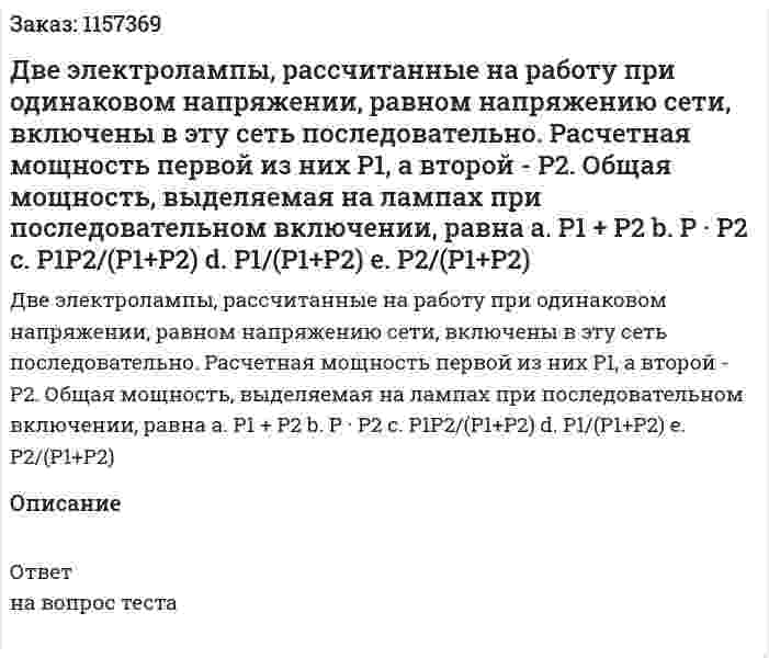 Две электролампы, рассчитанные на работу при одинаковом напряжении, равном напряжению сети, включены в эту сеть последовательно. Расчетная мощность первой из них Р1, а второй - Р2. Общая мощность, выделяемая на лампах при последовательном включении, равна а. Р1 + Р2 b. Р · Р2 с. Р1Р2/(Р1+Р2) d. Р1/(Р1+Р2) е. Р2/(Р1+Р2) 
