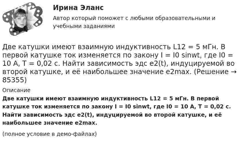     
            Описание
            Две катушки имеют взаимную индуктивность L12 = 5 мГн. В первой катушке ток изменяется по закону I = I0 sinwt, где I0 = 10 А, T = 0,02 с. Найти зависимость эдс e2(t), индуцируемой во второй катушке, и её наибольшее значение e2max.(полное условие в демо-файлах)   
            
            
            Две капли ртути радиусом r = 1 мм каждая слились в одну большую каплю. Какое количество энергии E выделится при этом слиянии?Две катушки имеют взаимную индуктивность L12 = 5 мГн. В первой катушке ток изменяется по закону I = I0 sinwt, где I0 = 10 А, T = 0,02 с. Найти зависимость эдс e2(t), индуцируемой во второй катушке, и её наибольшее значение e2max.Две катушки намотаны на один общий сердечник. Индуктивность первой катушки L1 = 0,12 Гн, второй катушки – L2 = 3 Гн. Сопротивление второй катушки R2 = 300 Ом. Определить силу тока I2 во второй катушке, если за время Dt = 0,01 сДве контрольные по электротехникеДве контрольные работы (MS Word и MS Excel) Вариант 10Две концентрические металлические заряженные сферы радиусами R1 = 6 см и R2 = 10 см несут соответственно заряды q1 = 1 нКл и q2 = – 0,5 нКл. Найти напряжённость E поля в точках, отстоящих от центра сфер на расстоянияхДве концентрические металлические заряженные сферы радиусом R1 = 6 см и R2 = 10 см несут соответственно заряды q1 = 1 нКл и q2 = – 0,5 нКл. Определить напряжённость E электрического поля в точках, отстоящих от центра сферДве задачи по уголовному процессудве задачи по экономикеДве задачи по электротехнике (постоянный ток)Две задачи с полным решениемДве капли воды радиусом 1 мм каждая слились в одну большую каплю. Считая процесс изотермическим, определить уменьшение поверхностной энергии при этом слиянии, если поверхностное натяжение воды 73 мН/м.Две капли ртути радиусом r = 1,2 мм каждая слились в одну большую каплю. Определить энергию E, которая выделится при этом слиянии. Считать процесс изотермическим.Две капли ртути радиусом r = 1,2 мм каждая слились в одну большую каплю. Определить энергию E, которая выделится при этом слиянии. Считать процесс изотермическим.