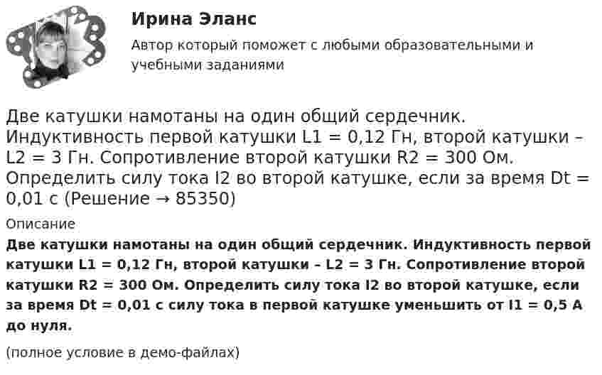     
            Описание
            Две катушки намотаны на один общий сердечник. Индуктивность первой катушки L1 = 0,12 Гн, второй катушки – L2 = 3 Гн. Сопротивление второй катушки R2 = 300 Ом. Определить силу тока I2 во второй катушке, если за время Dt = 0,01 с силу тока в первой катушке уменьшить от I1 = 0,5 А до нуля.(полное условие в демо-файлах)   
            
            
            Две катушки имеют взаимную индуктивность L12 = 5 мГн. В первой катушке ток изменяется по закону I = I0 sinwt, где I0 = 10 А, T = 0,02 с. Найти зависимость эдс e2(t), индуцируемой во второй катушке, и её наибольшее значение e2max.Две катушки намотаны на один общий сердечник. Индуктивность первой катушки L1 = 0,12 Гн, второй катушки – L2 = 3 Гн. Сопротивление второй катушки R2 = 300 Ом. Определить силу тока I2 во второй катушке, если за время Dt = 0,01 сДве контрольные по электротехникеДве контрольные работы (MS Word и MS Excel) Вариант 10Две концентрические металлические заряженные сферы радиусами R1 = 6 см и R2 = 10 см несут соответственно заряды q1 = 1 нКл и q2 = – 0,5 нКл. Найти напряжённость E поля в точках, отстоящих от центра сфер на расстоянияхДве концентрические металлические заряженные сферы радиусом R1 = 6 см и R2 = 10 см несут соответственно заряды q1 = 1 нКл и q2 = – 0,5 нКл. Определить напряжённость E электрического поля в точках, отстоящих от центра сферДве концентрические проводящие сферы радиусами R1 = 6 см и R2 = 10 см несут равномерно распределённые по поверхности заряды соответственно q1 = 1 нКл и q2 = – 0,5 нКл. Найти напряжённость поля в точке,две задачи по экономикеДве задачи по электротехнике (постоянный ток)Две задачи с полным решениемДве капли воды радиусом 1 мм каждая слились в одну большую каплю. Считая процесс изотермическим, определить уменьшение поверхностной энергии при этом слиянии, если поверхностное натяжение воды 73 мН/м.Две капли ртути радиусом r = 1,2 мм каждая слились в одну большую каплю. Определить энергию E, которая выделится при этом слиянии. Считать процесс изотермическим.Две капли ртути радиусом r = 1,2 мм каждая слились в одну большую каплю. Определить энергию E, которая выделится при этом слиянии. Считать процесс изотермическим.Две капли ртути радиусом r = 1,4 мм каждая слились в одну большую каплю. Определить энергию E, которая выделится при этом слиянии. Считать процесс изотермическим.