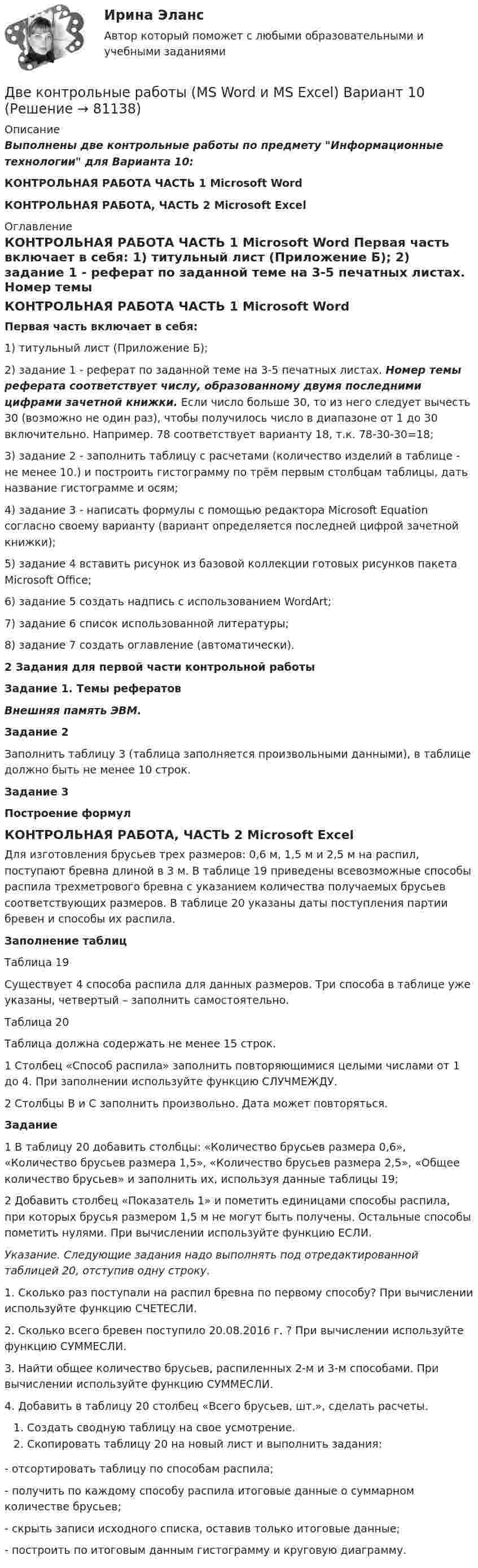     
            Описание
            Выполнены две контрольные работы по предмету Информационные технологии для Варианта 10:КОНТРОЛЬНАЯ РАБОТА ЧАСТЬ 1 Microsoft WordКОНТРОЛЬНАЯ РАБОТА, ЧАСТЬ 2 Microsoft Excel 
            Оглавление
            КОНТРОЛЬНАЯ РАБОТА ЧАСТЬ 1 Microsoft Word  Первая часть включает в себя:	1)     титульный лист (Приложение Б);	2)     задание 1 - реферат по заданной теме на 3-5 печатных листах. Номер темы реферата соответствует числу, образованному двумя последними цифрами зачетной книжки. Если число больше 30, то из него следует вычесть 30 (возможно не один раз), чтобы получилось число в диапазоне от 1 до 30 включительно. Например. 78 соответствует варианту 18, т.к. 78-30-30=18;	3)     задание 2 - заполнить таблицу с расчетами (количество изделий в таблице - не менее 10.) и построить гистограмму по трём первым столбцам таблицы, дать название гистограмме и осям;	4)     задание 3 - написать формулы с помощью редактора Microsoft Equation согласно своему варианту (вариант определяется последней цифрой зачетной книжки);	5)     задание 4 вставить рисунок из базовой коллекции готовых рисунков пакета Microsoft Office;	6)     задание 5 создать надпись с использованием WordArt;	7)     задание 6 список использованной литературы;	8)     задание 7 создать оглавление (автоматически).2 Задания для первой части контрольной работыЗадание 1. Темы рефератовВнешняя память ЭВМ.Задание 2Заполнить таблицу 3 (таблица заполняется произвольными данными), в таблице должно быть не менее 10 строк.Задание 3Построение формулКОНТРОЛЬНАЯ РАБОТА, ЧАСТЬ 2 Microsoft Excel	Для изготовления брусьев трех размеров: 0,6 м, 1,5 м и 2,5 м на распил, поступают бревна длиной в 3 м. В таблице 19 приведены всевозможные способы распила трехметрового бревна с указанием количества получаемых брусьев соответствующих размеров. В таблице 20 указаны даты поступления партии бревен и способы их распила. Заполнение таблицТаблица 19	Существует 4 способа распила для данных размеров. Три способа в таблице уже указаны, четвертый – заполнить самостоятельно.Таблица 20	Таблица должна содержать не менее 15 строк.1       Столбец «Способ распила» заполнить повторяющимися целыми числами от 1 до 4. При заполнении используйте функцию СЛУЧМЕЖДУ.2       Столбцы B и C заполнить произвольно. Дата может повторяться.Задание	1     В таблицу 20 добавить столбцы: «Количество брусьев размера 0,6», «Количество брусьев размера 1,5», «Количество брусьев размера 2,5», «Общее количество брусьев» и заполнить их, используя данные таблицы 19;	2     Добавить столбец «Показатель 1» и пометить единицами способы распила, при которых брусья размером 1,5 м не могут быть получены. Остальные способы пометить нулями. При вычислении используйте функцию ЕСЛИ.Указание. Следующие задания надо выполнять под отредактированной таблицей 20, отступив одну строку.1.     Сколько раз поступали на распил бревна по первому способу? При вычислении используйте функцию СЧЕТЕСЛИ.2.     Сколько всего бревен поступило 20.08.2016 г. ? При вычислении используйте функцию СУММЕСЛИ.3.     Найти общее количество брусьев, распиленных 2-м и 3-м способами. При вычислении используйте функцию СУММЕСЛИ.4.     Добавить в таблицу 20 столбец «Всего брусьев, шт.», сделать расчеты.Создать сводную таблицу на свое усмотрение.Скопировать таблицу 20 на новый лист и выполнить задания:-      отсортировать таблицу по способам распила;-      получить по каждому способу распила итоговые данные о суммарном количестве брусьев;-      скрыть записи исходного списка, оставив только итоговые данные;-      построить по итоговым данным гистограмму и круговую диаграмму.   
            
            
            Две контрольные по электротехникеДве контрольные работы (MS Word и MS Excel) Вариант 10Две концентрические металлические заряженные сферы радиусами R1 = 6 см и R2 = 10 см несут соответственно заряды q1 = 1 нКл и q2 = – 0,5 нКл. Найти напряжённость E поля в точках, отстоящих от центра сфер на расстоянияхДве концентрические металлические заряженные сферы радиусом R1 = 6 см и R2 = 10 см несут соответственно заряды q1 = 1 нКл и q2 = – 0,5 нКл. Определить напряжённость E электрического поля в точках, отстоящих от центра сферДве концентрические проводящие сферы радиусами R1 = 6 см и R2 = 10 см несут равномерно распределённые по поверхности заряды соответственно q1 = 1 нКл и q2 = – 0,5 нКл. Найти напряжённость поля в точке,Две круглые металлические пластины радиусом R = 10 см каждая, заряженные разноименно, расположены одна против другой параллельно друг другу и притягиваются с силой F = 2 мН. Расстояние d между пластинами равно 1 см. Определить разность потенциалов UДве круглые пластины радиусом 10 см находятся на малом, по сравнению с радиусом, расстоянии друг от друга и заряжены одинаковыми разноименными зарядами. Определить заряд пластин, если они притягиваются с силой 2 мНДве задачи с полным решениемДве капли воды радиусом 1 мм каждая слились в одну большую каплю. Считая процесс изотермическим, определить уменьшение поверхностной энергии при этом слиянии, если поверхностное натяжение воды 73 мН/м.Две капли ртути радиусом r = 1,2 мм каждая слились в одну большую каплю. Определить энергию E, которая выделится при этом слиянии. Считать процесс изотермическим.Две капли ртути радиусом r = 1,2 мм каждая слились в одну большую каплю. Определить энергию E, которая выделится при этом слиянии. Считать процесс изотермическим.Две капли ртути радиусом r = 1,4 мм каждая слились в одну большую каплю. Определить энергию E, которая выделится при этом слиянии. Считать процесс изотермическим.Две капли ртути радиусом r = 1 мм каждая слились в одну большую каплю. Какое количество энергии E выделится при этом слиянии?Две катушки имеют взаимную индуктивность L12 = 5 мГн. В первой катушке ток изменяется по закону I = I0 sinwt, где I0 = 10 А, T = 0,02 с. Найти зависимость эдс e2(t), индуцируемой во второй катушке, и её наибольшее значение e2max.