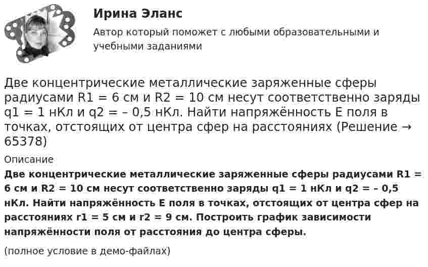     
            Описание
            Две концентрические металлические заряженные сферы радиусами R1 = 6 см и R2 = 10 см несут соответственно заряды q1 = 1 нКл и q2 = – 0,5 нКл. Найти напряжённость E поля в точках, отстоящих от центра сфер на расстояниях r1 = 5 см и r2 = 9 см. Построить график зависимости напряжённости поля от расстояния до центра сферы.(полное условие в демо-файлах)   
            
            
            Две контрольные работы (MS Word и MS Excel) Вариант 10Две концентрические металлические заряженные сферы радиусами R1 = 6 см и R2 = 10 см несут соответственно заряды q1 = 1 нКл и q2 = – 0,5 нКл. Найти напряжённость E поля в точках, отстоящих от центра сфер на расстоянияхДве концентрические металлические заряженные сферы радиусом R1 = 6 см и R2 = 10 см несут соответственно заряды q1 = 1 нКл и q2 = – 0,5 нКл. Определить напряжённость E электрического поля в точках, отстоящих от центра сферДве концентрические проводящие сферы радиусами R1 = 6 см и R2 = 10 см несут равномерно распределённые по поверхности заряды соответственно q1 = 1 нКл и q2 = – 0,5 нКл. Найти напряжённость поля в точке,Две круглые металлические пластины радиусом R = 10 см каждая, заряженные разноименно, расположены одна против другой параллельно друг другу и притягиваются с силой F = 2 мН. Расстояние d между пластинами равно 1 см. Определить разность потенциалов UДве круглые пластины радиусом 10 см находятся на малом, по сравнению с радиусом, расстоянии друг от друга и заряжены одинаковыми разноименными зарядами. Определить заряд пластин, если они притягиваются с силой 2 мНДве лампочки рассчитаны на напряжение U = 220 В, их мощность Р01 = 100 Вт и Р02 = 200 Вт и сопротивления R1 = 484 Ом и R2 = 242 Ом. Определить мощности Р1 и Р2, выделяемые в каждой лампочке, если их параллельно присоединить Две капли воды радиусом 1 мм каждая слились в одну большую каплю. Считая процесс изотермическим, определить уменьшение поверхностной энергии при этом слиянии, если поверхностное натяжение воды 73 мН/м.Две капли ртути радиусом r = 1,2 мм каждая слились в одну большую каплю. Определить энергию E, которая выделится при этом слиянии. Считать процесс изотермическим.Две капли ртути радиусом r = 1,2 мм каждая слились в одну большую каплю. Определить энергию E, которая выделится при этом слиянии. Считать процесс изотермическим.Две капли ртути радиусом r = 1,4 мм каждая слились в одну большую каплю. Определить энергию E, которая выделится при этом слиянии. Считать процесс изотермическим.Две капли ртути радиусом r = 1 мм каждая слились в одну большую каплю. Какое количество энергии E выделится при этом слиянии?Две катушки имеют взаимную индуктивность L12 = 5 мГн. В первой катушке ток изменяется по закону I = I0 sinwt, где I0 = 10 А, T = 0,02 с. Найти зависимость эдс e2(t), индуцируемой во второй катушке, и её наибольшее значение e2max.Две катушки намотаны на один общий сердечник. Индуктивность первой катушки L1 = 0,12 Гн, второй катушки – L2 = 3 Гн. Сопротивление второй катушки R2 = 300 Ом. Определить силу тока I2 во второй катушке, если за время Dt = 0,01 с