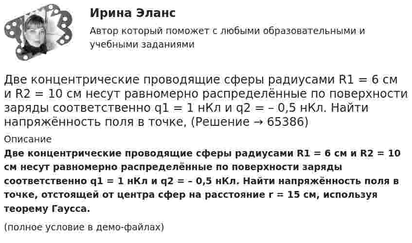    
            Описание
            Две концентрические проводящие сферы радиусами R1 = 6 см и R2 = 10 см несут равномерно распределённые по поверхности заряды соответственно q1 = 1 нКл и q2 = – 0,5 нКл. Найти напряжённость поля в точке, отстоящей от центра сфер на расстояние r = 15 см, используя теорему Гаусса.(полное условие в демо-файлах)   
            
            
            Две концентрические металлические заряженные сферы радиусом R1 = 6 см и R2 = 10 см несут соответственно заряды q1 = 1 нКл и q2 = – 0,5 нКл. Определить напряжённость E электрического поля в точках, отстоящих от центра сферДве концентрические проводящие сферы радиусами R1 = 6 см и R2 = 10 см несут равномерно распределённые по поверхности заряды соответственно q1 = 1 нКл и q2 = – 0,5 нКл. Найти напряжённость поля в точке,Две круглые металлические пластины радиусом R = 10 см каждая, заряженные разноименно, расположены одна против другой параллельно друг другу и притягиваются с силой F = 2 мН. Расстояние d между пластинами равно 1 см. Определить разность потенциалов UДве круглые пластины радиусом 10 см находятся на малом, по сравнению с радиусом, расстоянии друг от друга и заряжены одинаковыми разноименными зарядами. Определить заряд пластин, если они притягиваются с силой 2 мНДве лампочки рассчитаны на напряжение U = 220 В, их мощность Р01 = 100 Вт и Р02 = 200 Вт и сопротивления R1 = 484 Ом и R2 = 242 Ом. Определить мощности Р1 и Р2, выделяемые в каждой лампочке, если их параллельно присоединить Две материальные точки движутся вдоль оси Х согласно уравнениям х1 = А1 + В1t + С1t2  и  x2 = A2 + B2t + C2t2, где А1 = 10 м, В1 = 2 м/с, С1 = – 2 м/с2, А2 = 3 м, В2 = 1 м/с, С2 = 0,2 м/с2. Определить скорости V1 и V2 и ускорения a1 Две материальные точки движутся вдоль прямой линии согласно уравнениям x1 = A1 + A2t + A3t4,  x2 = B1 + B2t2 + B3t4, где A1 = 50 м, A2 = 2 м/с, A3 = – 3 м/с4, B1 = 42 м, B2 = 10 м/с, B3 = – 3 м/с4. Найти скорости и ускорения этихДве капли ртути радиусом r = 1,2 мм каждая слились в одну большую каплю. Определить энергию E, которая выделится при этом слиянии. Считать процесс изотермическим.Две капли ртути радиусом r = 1,4 мм каждая слились в одну большую каплю. Определить энергию E, которая выделится при этом слиянии. Считать процесс изотермическим.Две капли ртути радиусом r = 1 мм каждая слились в одну большую каплю. Какое количество энергии E выделится при этом слиянии?Две катушки имеют взаимную индуктивность L12 = 5 мГн. В первой катушке ток изменяется по закону I = I0 sinwt, где I0 = 10 А, T = 0,02 с. Найти зависимость эдс e2(t), индуцируемой во второй катушке, и её наибольшее значение e2max.Две катушки намотаны на один общий сердечник. Индуктивность первой катушки L1 = 0,12 Гн, второй катушки – L2 = 3 Гн. Сопротивление второй катушки R2 = 300 Ом. Определить силу тока I2 во второй катушке, если за время Dt = 0,01 сДве контрольные по электротехникеДве контрольные работы (MS Word и MS Excel) Вариант 10
