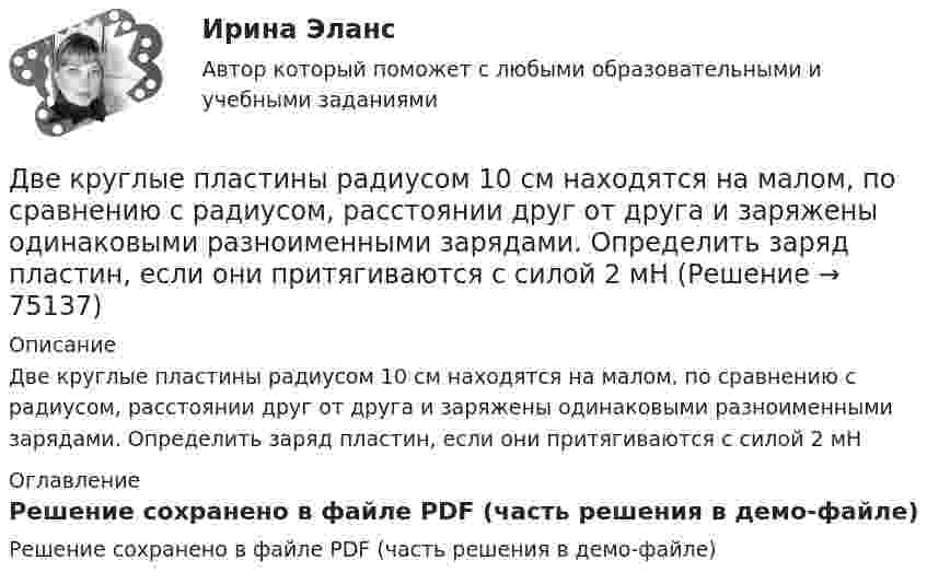     
            Описание
            Две круглые пластины радиусом 10 см находятся на малом, по сравнению с радиусом, расстоянии друг от друга и заряжены одинаковыми разноименными зарядами. Определить заряд пластин, если они притягиваются с силой 2 мН 
            Оглавление
            Решение сохранено в файле PDF (часть решения в демо-файле)  
            
            
            Две круглые металлические пластины радиусом R = 10 см каждая, заряженные разноименно, расположены одна против другой параллельно друг другу и притягиваются с силой F = 2 мН. Расстояние d между пластинами равно 1 см. Определить разность потенциалов UДве круглые пластины радиусом 10 см находятся на малом, по сравнению с радиусом, расстоянии друг от друга и заряжены одинаковыми разноименными зарядами. Определить заряд пластин, если они притягиваются с силой 2 мНДве лампочки рассчитаны на напряжение U = 220 В, их мощность Р01 = 100 Вт и Р02 = 200 Вт и сопротивления R1 = 484 Ом и R2 = 242 Ом. Определить мощности Р1 и Р2, выделяемые в каждой лампочке, если их параллельно присоединить Две материальные точки движутся вдоль оси Х согласно уравнениям х1 = А1 + В1t + С1t2  и  x2 = A2 + B2t + C2t2, где А1 = 10 м, В1 = 2 м/с, С1 = – 2 м/с2, А2 = 3 м, В2 = 1 м/с, С2 = 0,2 м/с2. Определить скорости V1 и V2 и ускорения a1 Две материальные точки движутся вдоль прямой линии согласно уравнениям x1 = A1 + A2t + A3t4,  x2 = B1 + B2t2 + B3t4, где A1 = 50 м, A2 = 2 м/с, A3 = – 3 м/с4, B1 = 42 м, B2 = 10 м/с, B3 = – 3 м/с4. Найти скорости и ускорения этихДве материальные точки движутся прямолинейно согласно уравнениям: x1 = A1t + B1t2 + C1t3  и  x2 = A2t + B2t2 + C2t3, где A1 = 4 м/с, B1 = 8 м/с2, C1 = – 1 м/с3, A2 = 2 м/с, B2 = – 4 м/с2, C2 = 1 м/с3. В какой момент времени t Две материальные точки движутся согласно уравнениям: x1 = A1t + B1t2 + C1t3,  x2 = A2t + B2t2 + C2t3, где A1 = 4 м/с, B1 = 8 м/с2, C1 = – 16 м/с3, A2 = 2 м/с, B2 = – 4 м/с2, C2 = 1 м/с3. В какой момент времени t ускорения этих точек Две капли ртути радиусом r = 1 мм каждая слились в одну большую каплю. Какое количество энергии E выделится при этом слиянии?Две катушки имеют взаимную индуктивность L12 = 5 мГн. В первой катушке ток изменяется по закону I = I0 sinwt, где I0 = 10 А, T = 0,02 с. Найти зависимость эдс e2(t), индуцируемой во второй катушке, и её наибольшее значение e2max.Две катушки намотаны на один общий сердечник. Индуктивность первой катушки L1 = 0,12 Гн, второй катушки – L2 = 3 Гн. Сопротивление второй катушки R2 = 300 Ом. Определить силу тока I2 во второй катушке, если за время Dt = 0,01 сДве контрольные по электротехникеДве контрольные работы (MS Word и MS Excel) Вариант 10Две концентрические металлические заряженные сферы радиусами R1 = 6 см и R2 = 10 см несут соответственно заряды q1 = 1 нКл и q2 = – 0,5 нКл. Найти напряжённость E поля в точках, отстоящих от центра сфер на расстоянияхДве концентрические металлические заряженные сферы радиусом R1 = 6 см и R2 = 10 см несут соответственно заряды q1 = 1 нКл и q2 = – 0,5 нКл. Определить напряжённость E электрического поля в точках, отстоящих от центра сфер