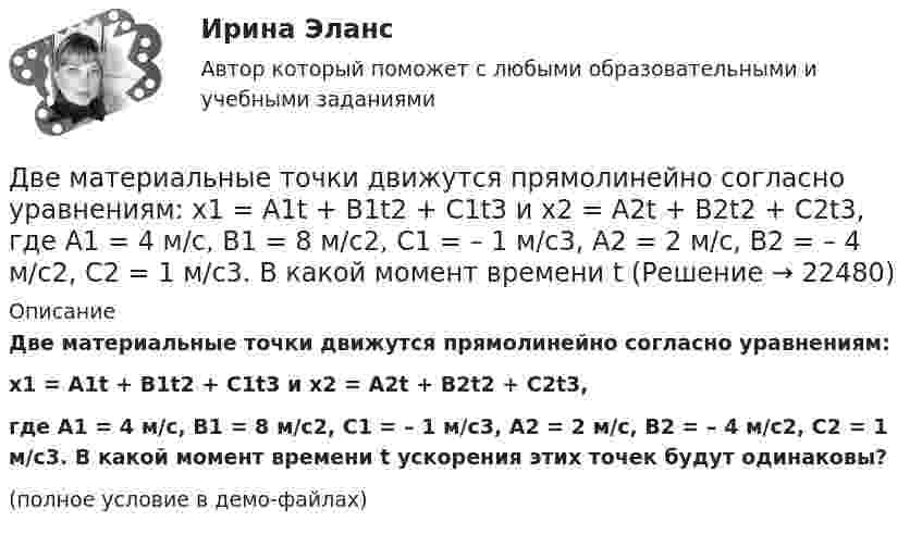     
          Описание
          Две материальные точки движутся прямолинейно согласно уравнениям:x1 = A1t + B1t2 + C1t3 и x2 = A2t + B2t2 + C2t3,где A1 = 4 м/с, B1 = 8 м/с2, C1 = – 1 м/с3, A2 = 2 м/с, B2 = – 4 м/с2, C2 = 1 м/с3. В какой момент времени t ускорения этих точек будут одинаковы?(полное условие в демо-файлах)  
            
            
            Две материальные точки движутся вдоль прямой линии согласно уравнениям x1 = A1 + A2t + A3t4,  x2 = B1 + B2t2 + B3t4, где A1 = 50 м, A2 = 2 м/с, A3 = – 3 м/с4, B1 = 42 м, B2 = 10 м/с, B3 = – 3 м/с4. Найти скорости и ускорения этихДве материальные точки движутся прямолинейно согласно уравнениям: x1 = A1t + B1t2 + C1t3  и  x2 = A2t + B2t2 + C2t3, где A1 = 4 м/с, B1 = 8 м/с2, C1 = – 1 м/с3, A2 = 2 м/с, B2 = – 4 м/с2, C2 = 1 м/с3. В какой момент времени t Две материальные точки движутся согласно уравнениям: x1 = A1t + B1t2 + C1t3,  x2 = A2t + B2t2 + C2t3, где A1 = 4 м/с, B1 = 8 м/с2, C1 = – 16 м/с3, A2 = 2 м/с, B2 = – 4 м/с2, C2 = 1 м/с3. В какой момент времени t ускорения этих точек Две материальные точки движутся согласно уравнениям: x1 = A1t + B1t2 + C1t3,    x2 = A2t + B2t2 + C2t3, где A1 = 4 м/с, B1 = 8 м/с2, C1 = -16 м/с3; A2 = 2 м/с, B2 = -4 м/с2, C2 = 1 м/с3. В какой момент времени ускорения этих точек Две материальные точки движутся согласно уравнениям: X1 = A1t + B1t2 + C1t3  и  X2 = A2t + B2t2 + C2t3, где A1 = 4 м/с; B1 = 8 м/с2; C1 = – 16 м/с3; A2 = 2 м/с; B2 = – 4 м/с2; C2 = 1 м/с3. В какой момент времени t ускорения этих точек Две материальные точки движутся согласно уравнениям:  x1 = A1t + C1t3;    x2 = A2t + B2t2 + C2t3,  где A1 = 14 м/с, C1 = -6 м/с3; A2 = 2 м/с, B2 = 4 м/с2, C2 = -5 м/с3.Две материальные точки движутся согласно уравнениям x1 = A1 t+ В1 t2 + С1 t3 и x2 = A2 t + В2 t2 + С2 t3, где A1 = 4 м/с, В1 = 8 м/с2, C1 = - 16м/с3, A2 = 2 м/с, В2 = - 4 м/с2 , С2= 1 м/с3. В какой момент времени t ускорения этих точек будут одинаковы? Найти скорости υ1 и υ2 точек в этот момент.Две контрольные работы (MS Word и MS Excel) Вариант 10Две концентрические металлические заряженные сферы радиусами R1 = 6 см и R2 = 10 см несут соответственно заряды q1 = 1 нКл и q2 = – 0,5 нКл. Найти напряжённость E поля в точках, отстоящих от центра сфер на расстоянияхДве концентрические металлические заряженные сферы радиусом R1 = 6 см и R2 = 10 см несут соответственно заряды q1 = 1 нКл и q2 = – 0,5 нКл. Определить напряжённость E электрического поля в точках, отстоящих от центра сферДве концентрические проводящие сферы радиусами R1 = 6 см и R2 = 10 см несут равномерно распределённые по поверхности заряды соответственно q1 = 1 нКл и q2 = – 0,5 нКл. Найти напряжённость поля в точке,Две круглые металлические пластины радиусом R = 10 см каждая, заряженные разноименно, расположены одна против другой параллельно друг другу и притягиваются с силой F = 2 мН. Расстояние d между пластинами равно 1 см. Определить разность потенциалов UДве круглые пластины радиусом 10 см находятся на малом, по сравнению с радиусом, расстоянии друг от друга и заряжены одинаковыми разноименными зарядами. Определить заряд пластин, если они притягиваются с силой 2 мНДве лампочки рассчитаны на напряжение U = 220 В, их мощность Р01 = 100 Вт и Р02 = 200 Вт и сопротивления R1 = 484 Ом и R2 = 242 Ом. Определить мощности Р1 и Р2, выделяемые в каждой лампочке, если их параллельно присоединить 