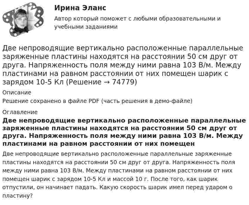     
            Описание
            Решение сохранено в файле PDF (часть решения в демо-файле) 
            Оглавление
            Две непроводящие вертикально расположенные параллельные заряженные пластины находятся на расстоянии 50 см друг от друга. Напряженность поля между ними равна 103 В/м. Между пластинами на равном расстоянии от них помещен шарик с зарядом 10-5 Кл и массой 10 г. После того, как шарик отпустили, он начинает падать. Какую скорость шарик имел перед ударом о пластину?   
            
            
            Двенадцать присяжных заседателей случайно занимают места за круглым столом. Найти вероятность того, что председатель и его заместитель окажутся сидящими рядом. Задание 2 Пусть a и b выбираются случайно из интервала (0;1), u=min(a,b), w=max(a,b). Найти вероятность того, что x2+2wx+u=0 имеет действительные корни.Две непроводящие вертикально расположенные параллельные заряженные пластины находятся на расстоянии 50 см друг от друга. Напряженность поля между ними равна 103 В/м. Между пластинами на равном расстоянии от них помещен шарик с зарядом 10-5 КлДве одинаковые лодки массами m = 200 кг каждая (вместе с лодочниками и грузами, находящимися в лодках) движутся параллельными курсами навстречу друг другу с одинаковыми скоростями V = 1 м/с. Когда лодки поравнялись, то с первой лодкиДве одинаковые лодки массами m = 200 кг каждая (вместе с людьми и грузами) в неподвижной воде движутся параллельными курсами навстречу друг другу с одинаковыми скоростями V = 1 мс. Когда лодки пораДве одинаковые лодки массами m = 200 кг каждая (вместе с человеком и грузами, находящимися в лодках) движутся параллельными курсами навстречу друг другу с одинаковыми скоростями  = 1 м/с. Когда лодки поравнялись, то с первой лодкиДве одинаковые лодки массами M = 200 кг каждая (вместе с человеком и грузами, находящимися в лодках) движутся параллельными курсами навстречу друг другу с одинаковыми скоростями  = 1 м/с. Когда лодки поравнялись, то с первой лодки на вторую Две одинаковые лодки массами m = 200 кг каждая (вместе  с  человеком   и   грузами,   находящимися   в лодках)   движутся   параллельными   курсами   навстречу  друг другу с одинаковыми скоростями v = 1 м/с. Когда  лодки поравнялись, то с первой Две материальные точки движутся согласно уравнениям: x1 = A1t + B1t2 + C1t3,  x2 = A2t + B2t2 + C2t3, где A1 = 4 м/с, B1 = 8 м/с2, C1 = – 16 м/с3, A2 = 2 м/с, B2 = – 4 м/с2, C2 = 1 м/с3. В какой момент времени t ускорения этих точек Две материальные точки движутся согласно уравнениям: x1 = A1t + B1t2 + C1t3,    x2 = A2t + B2t2 + C2t3, где A1 = 4 м/с, B1 = 8 м/с2, C1 = -16 м/с3; A2 = 2 м/с, B2 = -4 м/с2, C2 = 1 м/с3. В какой момент времени ускорения этих точек Две материальные точки движутся согласно уравнениям: X1 = A1t + B1t2 + C1t3  и  X2 = A2t + B2t2 + C2t3, где A1 = 4 м/с; B1 = 8 м/с2; C1 = – 16 м/с3; A2 = 2 м/с; B2 = – 4 м/с2; C2 = 1 м/с3. В какой момент времени t ускорения этих точек Две материальные точки движутся согласно уравнениям:  x1 = A1t + C1t3;    x2 = A2t + B2t2 + C2t3,  где A1 = 14 м/с, C1 = -6 м/с3; A2 = 2 м/с, B2 = 4 м/с2, C2 = -5 м/с3.Две материальные точки движутся согласно уравнениям x1 = A1 t+ В1 t2 + С1 t3 и x2 = A2 t + В2 t2 + С2 t3, где A1 = 4 м/с, В1 = 8 м/с2, C1 = - 16м/с3, A2 = 2 м/с, В2 = - 4 м/с2 , С2= 1 м/с3. В какой момент времени t ускорения этих точек будут одинаковы? Найти скорости υ1 и υ2 точек в этот момент.Две материальные точки движутся согласно уравнениям х1 = А1+В1t+С1t2 и x2 = А2+C2t2, где A1 = 10 м; В1 = 32 м/с; С1 = 3 м/с2; A2 = 5 м; С2 = 5 м/с2. В какой момент времени скорости этих точек одинаковы? Чему равны скорости и ускоренияДве материальные точки одинаковой массы движутся с одинаковой угловой скоростью по окружностям радиусами R1 = 2R2. При этом отношение моментов импульса точек L1/L2 равно…