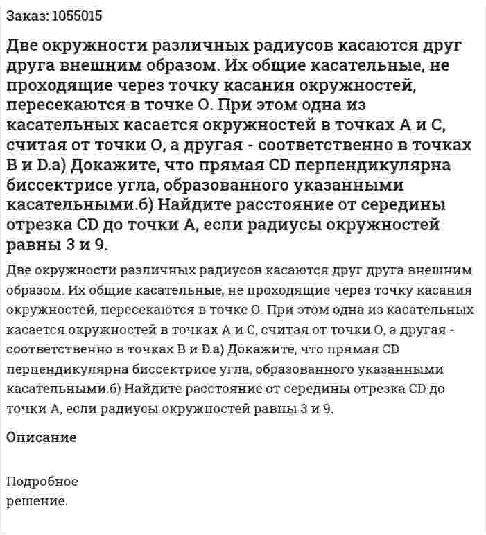 Две окружности различных радиусов касаются друг друга внешним образом. Их общие касательные, не проходящие через точку касания окружностей, пересекаются в точке О. При этом одна из касательных касается окружностей в точках А и С, считая от точки О, а другая - соответственно в точках В и D.а) Докажите, что прямая CD перпендикулярна биссектрисе угла, образованного указанными касательными.б) Найдите расстояние от середины отрезка CD до точки А, если радиусы окружностей равны 3 и 9. 