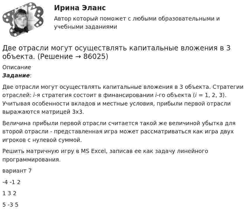      
            Описание
            Задание: 	Две отрасли могут осуществлять капитальные вложения в 3 объекта. Стратегии отраслей: i-я стратегия состоит в финансировании i-го объекта (i = 1, 2, 3). Учитывая особенности вкладов и местные условия, прибыли первой отрасли выражаются матрицей 3х3.	Величина прибыли первой отрасли считается такой же величиной убытка для второй отрасли - представленная игра может рассматриваться как игра двух игроков с нулевой суммой.	Решить матричную игру в MS Excel, записав ее как задачу линейного программирования.вариант 7-4 -1  2 1   3   2 5 -3   5   
            
            
            Две одинаковые плоские пластины площадью по 100 см2 каждая расположены рядом друг с другом на расстоянии 2 см. Заряды пластин 100 нКл и -100 нКл. Найти силу притяжения пластин. Считать поле между пластинами однородным.Две отрасли могут осуществлять капитальные вложения в 3 объекта.Две параллельные длинные равномерно заряженные нити с одинаковой линейной плотностью заряда  4 мкКл/м находятся на расстоянии d = 2 см друг от друга. Определите силу, действующую на точечный заряд q = 2 нКл, Две параллельные заряженные плоскости, поверхностные плотности заряда которых _1= 2 мкКл/м2 и _2 = - 0,8 мкКл/м2, находятся на расстоянии d = 0,6 см друг от друга. Определить разность потенциалов U между Две параллельные заряженные плоскости, поверхностные плотности заряда которых 1 = 2 мкКл/м2 и 2 = –0,8 мкКл/м2, находятся на расстоянии d = 0,6 см друг от друга. Определить разность потенциалов U между плоскостями.Две параллельные заряженные плоскости, поверхностные плотности заряда которых +2 мкКл/м2 и -0,8 мкКл/м2, находятся на расстоянии 0,6 см друг от друга. Вычислите разность потенциалов между плоскостями.Две параллельные заряженные плоскости, поверхностные плотности заряда которых s1 = 2 мкКл/м2 и s2 = − 0,8 мкКл/м2, находятся на расстоянии d = 0,6 см друг от друга. Определить разность потенциалов U между плоскостями.Две металлические пластины, расположенные в диэлектрике (e = 2,2), обладают поверхностной плотностью заряда 3 мкКл/м2 и 2 мкКл/м2. Определите напряжённость электрического поля между и вне пластин.Двенадцать присяжных заседателей случайно занимают места за круглым столом. Найти вероятность того, что председатель и его заместитель окажутся сидящими рядом. Задание 2 Пусть a и b выбираются случайно из интервала (0;1), u=min(a,b), w=max(a,b). Найти вероятность того, что x2+2wx+u=0 имеет действительные корни.Две непроводящие вертикально расположенные параллельные заряженные пластины находятся на расстоянии 50 см друг от друга. Напряженность поля между ними равна 103 В/м. Между пластинами на равном расстоянии от них помещен шарик с зарядом 10-5 КлДве одинаковые лодки массами m = 200 кг каждая (вместе с лодочниками и грузами, находящимися в лодках) движутся параллельными курсами навстречу друг другу с одинаковыми скоростями V = 1 м/с. Когда лодки поравнялись, то с первой лодкиДве одинаковые лодки массами m = 200 кг каждая (вместе с людьми и грузами) в неподвижной воде движутся параллельными курсами навстречу друг другу с одинаковыми скоростями V = 1 мс. Когда лодки пораДве одинаковые лодки массами m = 200 кг каждая (вместе с человеком и грузами, находящимися в лодках) движутся параллельными курсами навстречу друг другу с одинаковыми скоростями  = 1 м/с. Когда лодки поравнялись, то с первой лодкиДве одинаковые лодки массами M = 200 кг каждая (вместе с человеком и грузами, находящимися в лодках) движутся параллельными курсами навстречу друг другу с одинаковыми скоростями  = 1 м/с. Когда лодки поравнялись, то с первой лодки на вторую 