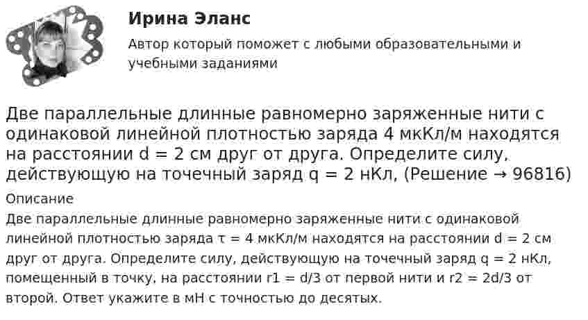     
            Описание
            Две параллельные длинные равномерно заряженные нити с одинаковой линейной плотностью заряда τ = 4 мкКл/м находятся на расстоянии d = 2 см друг от друга. Определите силу, действующую на точечный заряд q = 2 нКл, помещенный в точку, на расстоянии r1 = d/3 от первой нити и r2 = 2d/3 от второй. Ответ укажите в мН с точностью до десятых.   
            
            
            Две отрасли могут осуществлять капитальные вложения в 3 объекта.Две параллельные длинные равномерно заряженные нити с одинаковой линейной плотностью заряда  4 мкКл/м находятся на расстоянии d = 2 см друг от друга. Определите силу, действующую на точечный заряд q = 2 нКл, Две параллельные заряженные плоскости, поверхностные плотности заряда которых _1= 2 мкКл/м2 и _2 = - 0,8 мкКл/м2, находятся на расстоянии d = 0,6 см друг от друга. Определить разность потенциалов U между Две параллельные заряженные плоскости, поверхностные плотности заряда которых 1 = 2 мкКл/м2 и 2 = –0,8 мкКл/м2, находятся на расстоянии d = 0,6 см друг от друга. Определить разность потенциалов U между плоскостями.Две параллельные заряженные плоскости, поверхностные плотности заряда которых +2 мкКл/м2 и -0,8 мкКл/м2, находятся на расстоянии 0,6 см друг от друга. Вычислите разность потенциалов между плоскостями.Две параллельные заряженные плоскости, поверхностные плотности заряда которых s1 = 2 мкКл/м2 и s2 = − 0,8 мкКл/м2, находятся на расстоянии d = 0,6 см друг от друга. Определить разность потенциалов U между плоскостями.Две параллельные заряженные плоскости, поверхностные плотности зарядов которых σ1 = 2 мкКл/м2 и σ2 = – 0,8 мкКл/м2, находятся на расстоянии d = 0,6 см друг от друга. Определить разность потенциалов U между плоскостями.Двенадцать присяжных заседателей случайно занимают места за круглым столом. Найти вероятность того, что председатель и его заместитель окажутся сидящими рядом. Задание 2 Пусть a и b выбираются случайно из интервала (0;1), u=min(a,b), w=max(a,b). Найти вероятность того, что x2+2wx+u=0 имеет действительные корни.Две непроводящие вертикально расположенные параллельные заряженные пластины находятся на расстоянии 50 см друг от друга. Напряженность поля между ними равна 103 В/м. Между пластинами на равном расстоянии от них помещен шарик с зарядом 10-5 КлДве одинаковые лодки массами m = 200 кг каждая (вместе с лодочниками и грузами, находящимися в лодках) движутся параллельными курсами навстречу друг другу с одинаковыми скоростями V = 1 м/с. Когда лодки поравнялись, то с первой лодкиДве одинаковые лодки массами m = 200 кг каждая (вместе с людьми и грузами) в неподвижной воде движутся параллельными курсами навстречу друг другу с одинаковыми скоростями V = 1 мс. Когда лодки пораДве одинаковые лодки массами m = 200 кг каждая (вместе с человеком и грузами, находящимися в лодках) движутся параллельными курсами навстречу друг другу с одинаковыми скоростями  = 1 м/с. Когда лодки поравнялись, то с первой лодкиДве одинаковые лодки массами M = 200 кг каждая (вместе с человеком и грузами, находящимися в лодках) движутся параллельными курсами навстречу друг другу с одинаковыми скоростями  = 1 м/с. Когда лодки поравнялись, то с первой лодки на вторую Две одинаковые лодки массами m = 200 кг каждая (вместе  с  человеком   и   грузами,   находящимися   в лодках)   движутся   параллельными   курсами   навстречу  друг другу с одинаковыми скоростями v = 1 м/с. Когда  лодки поравнялись, то с первой 