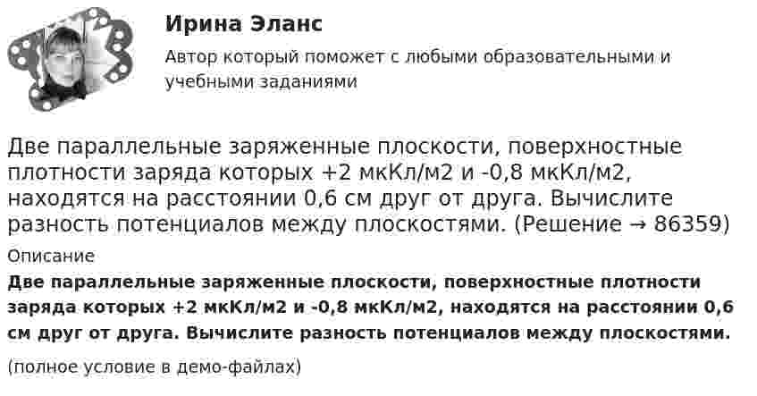     
            Описание
            Две параллельные заряженные плоскости, поверхностные плотности заряда которых +2 мкКл/м2 и -0,8 мкКл/м2, находятся на расстоянии 0,6 см друг от друга. Вычислите разность потенциалов между плоскостями.(полное условие в демо-файлах)   
            
            
            Две параллельные заряженные плоскости, поверхностные плотности заряда которых 1 = 2 мкКл/м2 и 2 = –0,8 мкКл/м2, находятся на расстоянии d = 0,6 см друг от друга. Определить разность потенциалов U между плоскостями.Две параллельные заряженные плоскости, поверхностные плотности заряда которых +2 мкКл/м2 и -0,8 мкКл/м2, находятся на расстоянии 0,6 см друг от друга. Вычислите разность потенциалов между плоскостями.Две параллельные заряженные плоскости, поверхностные плотности заряда которых s1 = 2 мкКл/м2 и s2 = − 0,8 мкКл/м2, находятся на расстоянии d = 0,6 см друг от друга. Определить разность потенциалов U между плоскостями.Две параллельные заряженные плоскости, поверхностные плотности зарядов которых σ1 = 2 мкКл/м2 и σ2 = – 0,8 мкКл/м2, находятся на расстоянии d = 0,6 см друг от друга. Определить разность потенциалов U между плоскостями.Две параллельные металлические пластины, расположенные в диэлектрике (e = 2,2), обладают поверхностной плотностью заряда 3 и 2 мкКл/м2. Определить напряжённость и индукцию электрического поля между пластинамиДве параллельные плоскости заряжены с поверхностной плотностью зарядов s1 = − 0,4 мкКл/м2 и s2 = 1 мкКл/м2. Определить напряжённость электростатического поля вне плоскостей.Две параллельные плоскости одноимённо заряжены с поверхностной плотностью зарядов 2 и 4 нКл/м2. Определить напряжённость поля:  а) между плоскостями;  б) вне плоскостей.Две одинаковые лодки массами m = 200 кг каждая (вместе с людьми и грузами) в неподвижной воде движутся параллельными курсами навстречу друг другу с одинаковыми скоростями V = 1 мс. Когда лодки пораДве одинаковые лодки массами m = 200 кг каждая (вместе с человеком и грузами, находящимися в лодках) движутся параллельными курсами навстречу друг другу с одинаковыми скоростями  = 1 м/с. Когда лодки поравнялись, то с первой лодкиДве одинаковые лодки массами M = 200 кг каждая (вместе с человеком и грузами, находящимися в лодках) движутся параллельными курсами навстречу друг другу с одинаковыми скоростями  = 1 м/с. Когда лодки поравнялись, то с первой лодки на вторую Две одинаковые лодки массами m = 200 кг каждая (вместе  с  человеком   и   грузами,   находящимися   в лодках)   движутся   параллельными   курсами   навстречу  друг другу с одинаковыми скоростями v = 1 м/с. Когда  лодки поравнялись, то с первой Две одинаковые плоские пластины площадью по 100 см2 каждая расположены рядом друг с другом на расстоянии 2 см. Заряды пластин 100 нКл и -100 нКл. Найти силу притяжения пластин. Считать поле между пластинами однородным.Две отрасли могут осуществлять капитальные вложения в 3 объекта.Две параллельные длинные равномерно заряженные нити с одинаковой линейной плотностью заряда  4 мкКл/м находятся на расстоянии d = 2 см друг от друга. Определите силу, действующую на точечный заряд q = 2 нКл, 